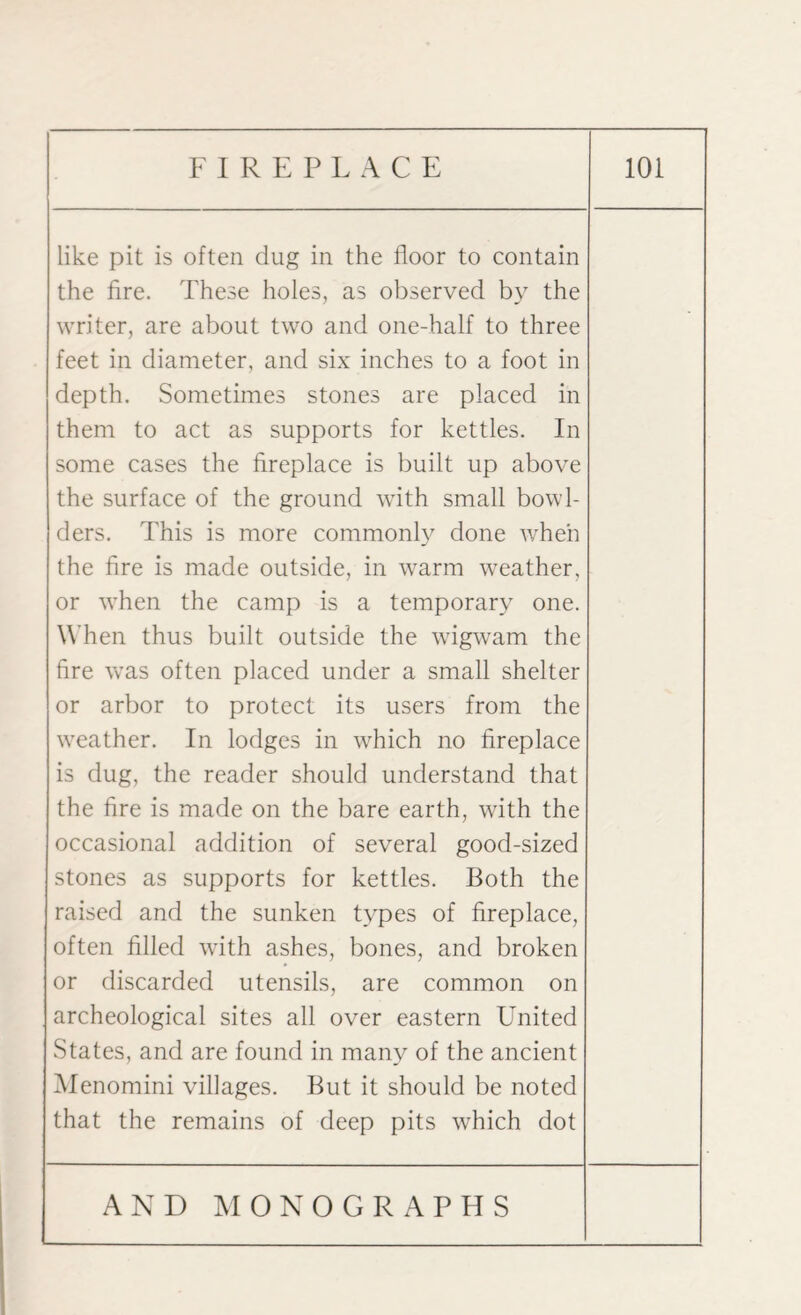like pit is often dug in the floor to contain the fire. These holes, as observed by the writer, are about two and one-half to three feet in diameter, and six inches to a foot in depth. Sometimes stones are placed in them to act as supports for kettles. In some cases the fireplace is built up above the surface of the ground with small bowl¬ ders. This is more commonly done when the fire is made outside, in warm weather, or vThen the camp is a temporary one. When thus built outside the wigwam the fire was often placed under a small shelter or arbor to protect its users from the vreather. In lodges in vrhich no fireplace is dug, the reader should understand that the fire is made on the bare earth, vrith the occasional addition of several good-sized stones as supports for kettles. Both the raised and the sunken types of fireplace, often filled with ashes, bones, and broken or discarded utensils, are common on archeological sites all over eastern United States, and are found in many of the ancient Menomini villages. But it should be noted that the remains of deep pits which dot