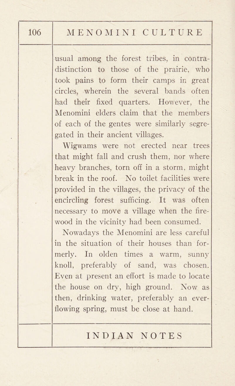 • usual among the forest tribes, in contra¬ distinction to those of the prairie, who took pains to form their camps in great circles, wherein the several bands often had their fixed quarters. However, the Menomini elders claim that the members of each of the gentes were similarly segre¬ gated in their ancient villages. Wigwams were not erected near trees that might fall and crush them, nor where heavy branches, torn off in a storm, might break in the roof. No toilet facilities were provided in the villages, the privacy of the encircling forest sufficing. It was often necessary to move a village when the fire¬ wood in the vicinity had been consumed. Nowadays the Menomini are less careful in the situation of their houses than for¬ merly. In olden times a warm, sunny knoll, preferably of sand, was chosen. Even at present an effort is made to locate the house on dry, high ground. Now as then, drinking water, preferably an ever- flowing spring, must be close at hand.