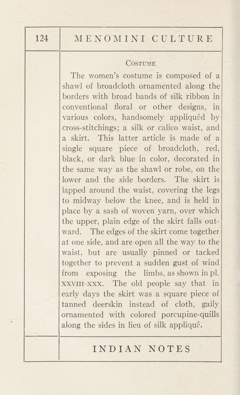 Costume The women’s costume is composed of a shawl of broadcloth ornamented along the borders with broad bands of silk ribbon in conventional floral or other designs, in various colors, handsomely appliqued by cross-stitchings; a silk or calico waist, and a skirt. This latter article is made of a single square piece of broadcloth, red, black, or dark blue in color, decorated in the same way as the shawl or robe, on the lower and the side borders. The skirt is lapped around the waist, covering the legs to midway below the knee, and is held in place by a sash of woven yarn, over which the upper, plain edge of the skirt falls out¬ ward. The edges of the skirt come together at one side, and are open all the way to the waist, but are usually pinned or tacked together to prevent a sudden gust of wind from exposing the limbs, as shown in pi. xxviii-xxx. The old people say that in early days the skirt was a square piece of tanned deerskin instead of cloth, gaily ornamented with colored porcupine-quills along the sides in lieu of silk applique.