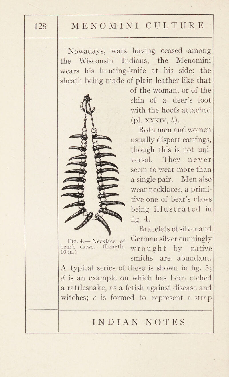 Nowadays, wars having ceased among the Wisconsin Indians, the Menomini wears his hunting-knife at his side; the sheath being made of plain leather like that of the woman, or of the skin of a deer’s foot with the hoofs attached (pi. xxxiv, b). Both men and women usually disport earrings, though this is not uni¬ versal. They never seem to wear more than a single pair. Men also wear necklaces, a primi¬ tive one of bear’s claws being illustrated in fig- 4. Bracelets of silver and German silver cunningly wrought by native smiths are abundant. A typical series of these is shown in fig. 5; d is an example on which has been etched a rattlesnake, as a fetish against disease and witches; c is formed to represent a strap Fig. 4.— Necklace of bear’s claws. (Length, 10 in.)