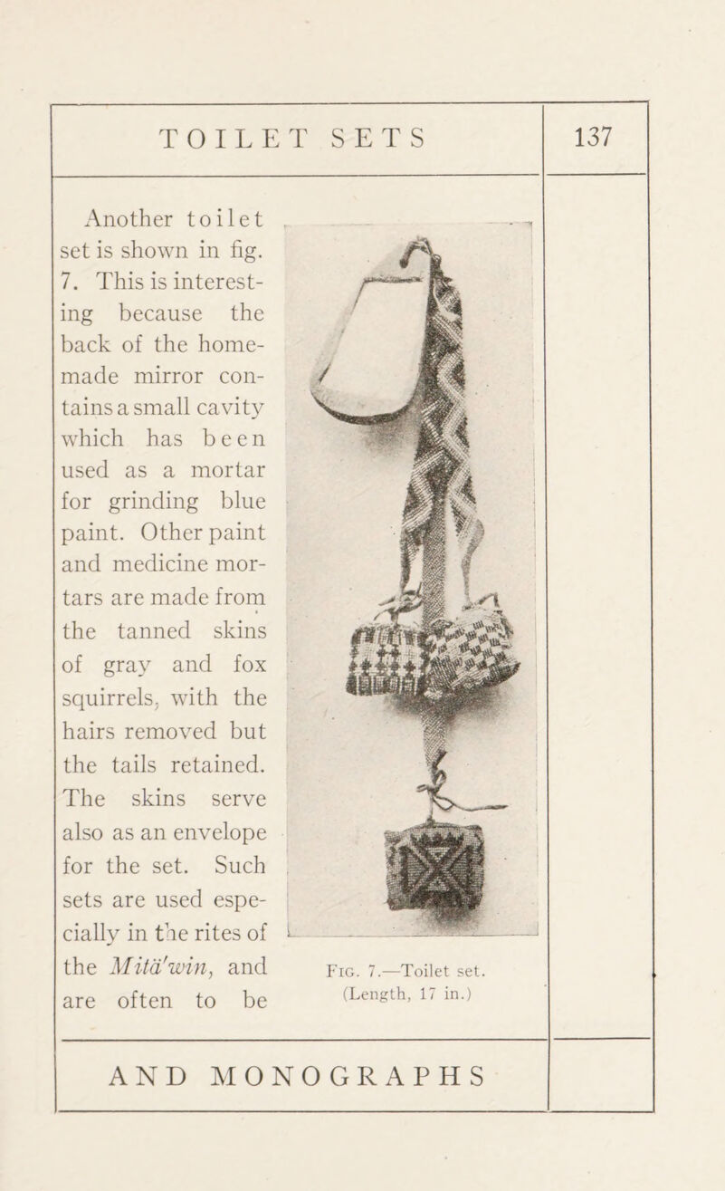 Another toilet , set is shown in fig. 7. This is interest¬ ing because the back of the home¬ made mirror con¬ tains a small cavity which has been used as a mortar for grinding blue paint. Other paint and medicine mor¬ tars are made from the tanned skins of gray and fox squirrels; with the hairs removed but the tails retained. The skins serve also as an envelope for the set. Such . sets are used espe¬ cially in the rites of t the Mitd'win, and are often to be Fig. 7.—Toilet set. (Length, 17 in.)