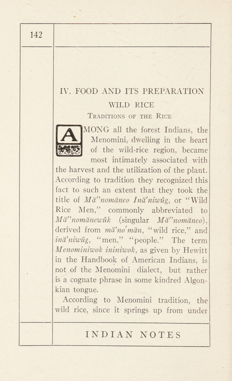 IV. FOOD AND ITS PREPARATION WILD RICE Traditions of the Rioe MONO all the forest Indians, the Menomini, dwelling in the heart of the wild-rice region, became most intimately associated with the harvest and the utilization of the plant. According to tradition they recognized this fact to such an extent that they took the title of Mdnnomdneo Ind'niwug, or “Wild Rice Men,” commonly abbreviated to M dn nomanewuk (singular Mdr,nomdneo), derived from mo1 no'man, “wild rice,” and ind'niwug, “men,” “people.” The term Menominiwok ininiwok, as given by Hewitt in the Handbook of American Indians, is not of the Menomini dialect, but rather is a cognate phrase in some kindred Algon- kian tongue. According to Menomini tradition, the wild rice, since it springs up from under
