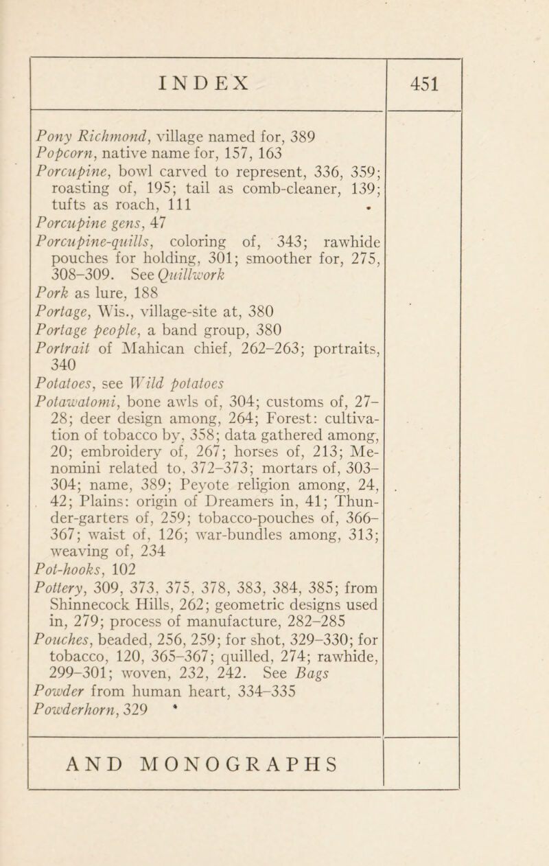 Pony Richmond, village named for, 389 Popcorn, native name for, 157, 163 Porcupine, bowl carved to represent, 336, 359; roasting of, 195; tail as comb-cleaner, 139; tufts as roach, 111 Porcupine gens, 47 Porcupine-quills, coloring of, 343; rawhide pouches for holding, 301; smoother for, 275, 308-309. See Quillwork Pork as lure, 188 Portage, Wis., village-site at, 380 Portage people, a band group, 380 Portrait of Mahican chief, 262-263; portraits, 340 Potatoes, see Wild potatoes Potawatomi, bone awls of, 304; customs of, 27- 28; deer design among, 264; Forest: cultiva¬ tion of tobacco by, 358; data gathered among, 20; embroidery of, 267; horses of, 213; Me- nomini related to, 372-373; mortars of, 303- 304; name, 389; Peyote religion among, 24, 42; Plains: origin of Dreamers in, 41; Thun¬ der-garters of, 259; tobacco-pouches of, 366- 367; waist of, 126; war-bundles among, 313; weaving of, 234 Pot-hooks, 102 Pottery, 309, 373, 375, 378, 383, 384, 385; from Shinnecock Hills, 262; geometric designs used in, 279; process of manufacture, 282-285 Pouches, beaded, 256, 259; for shot, 329-330; for tobacco, 120, 365-367; quilled, 274; rawhide, 299-301; woven, 232, 242. See Bags Powder from human heart, 334-335 Powderhorn, 329 *