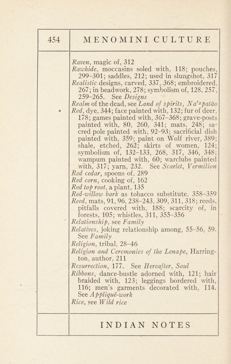Raven, magic of, 312 Rawhide, moccasins soled with, 118; pouches, 299-301; saddles, 212; used in slungshot, 317 Realistic designs, carved, 337, 368; embroidered, 267; in bead work, 278; symbolism of, 128. 257, 259-265. See Designs Realm of the dead, see Land of spirits, Na'xpatao Red, dye, 344; face painted with, 132; fur of deer, 178; games painted with, 367-368; grave-posts painted with, 80, 260, 341; mats, 248; sa¬ cred pole painted with, 92-93; sacrificial dish painted with, 359; paint on Wolf river, 389; shale, etched, 262; skirts of women, 124; symbolism of, 132-133, 268, 317, 346, 348; wampum painted with, 60; warclubs painted with, 317; yarn, 232. See Scarlet, Vermilion Red cedar, spoons of, 289 Red corn, cooking of, 162 Red top root, a plant, 135 Red-willow hark as tobacco substitute, 358-359 Reed, mats, 91, 96, 238-243, 309, 311, 318; reeds, pitfalls covered with, 188; scarcity of, in forests, 105; whistles, 311, 355-356 Relationship, see Family Relatives, joking relationship among, 55-56, 59. See Family Religion, tribal, 28-46 Religion and Ceremonies of the Lenape, Harring¬ ton, author, 211 Resurrection, 177. See Hereafter, Soul Ribbons, dance-bustle adorned with, 121; hair braided with, 123; leggings bordered with, 116; men’s garments decorated with, 114. See Applique-work Rice, see Wild rice