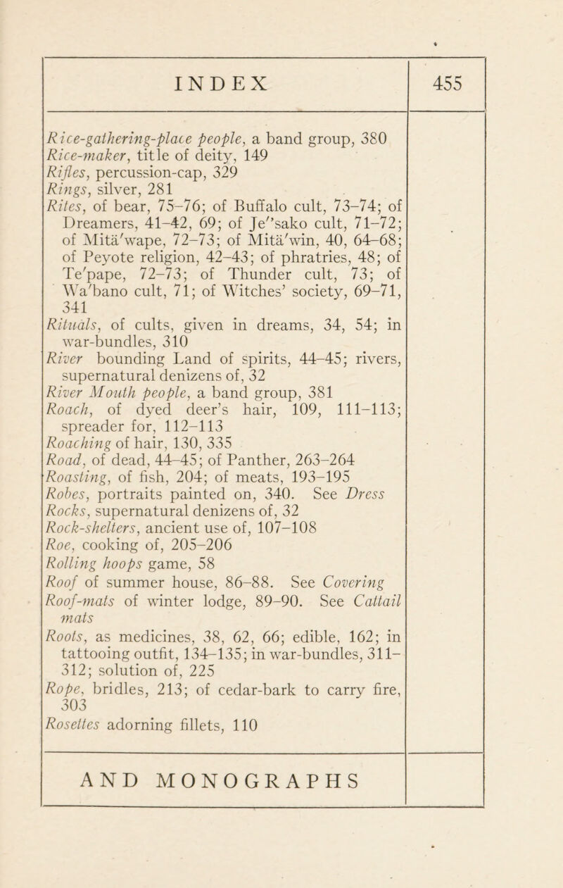 Rice-gathering-place people, a band group, 380 Rice-maker, title of deity, 149 Rifles, percussion-cap, 329 Rings, silver, 281 Rites, of bear, 75-76; of Buffalo cult, 73-74; of Dreamers, 41-42, 69; of Je'’sako cult, 71-72; of Mita/wape, 72-73; of Mita'win, 40, 64-68; of Peyote religion, 42-43; of phratries, 48; of Te'pape, 72-73; of Thunder cult, 73; of Wa'bano cult, 71; of Witches’ society, 69-71, 341 Rituals, of cults, given in dreams, 34, 54; in war-bundles, 310 River bounding Land of spirits, 44-45; rivers, supernatural denizens of, 32 River Mouth people, a band group, 381 Roach, of dyed deer’s hair, 109, 111-113; spreader for, 112-113 Roaching of hair, 130, 335 Road, of dead, 44-45; of Panther, 263-264 Roasting, of fish, 204; of meats, 193-195 Rohes, portraits painted on, 340. See Dress Rocks, supernatural denizens of, 32 Rock-shelters, ancient use of, 107-108 Roe, cooking of, 205-206 Rolling hoops game, 58 Roof of summer house, 86-88. See Covering Roof-mats of winter lodge, 89-90. See Cattail mats Roots, as medicines, 38, 62, 66; edible, 162; in tattooing outfit, 134-135; in war-bundles, 311- 312; solution of, 225 Rope, bridles, 213; of cedar-bark to carry fire, 303 Rosettes adorning fillets, 110