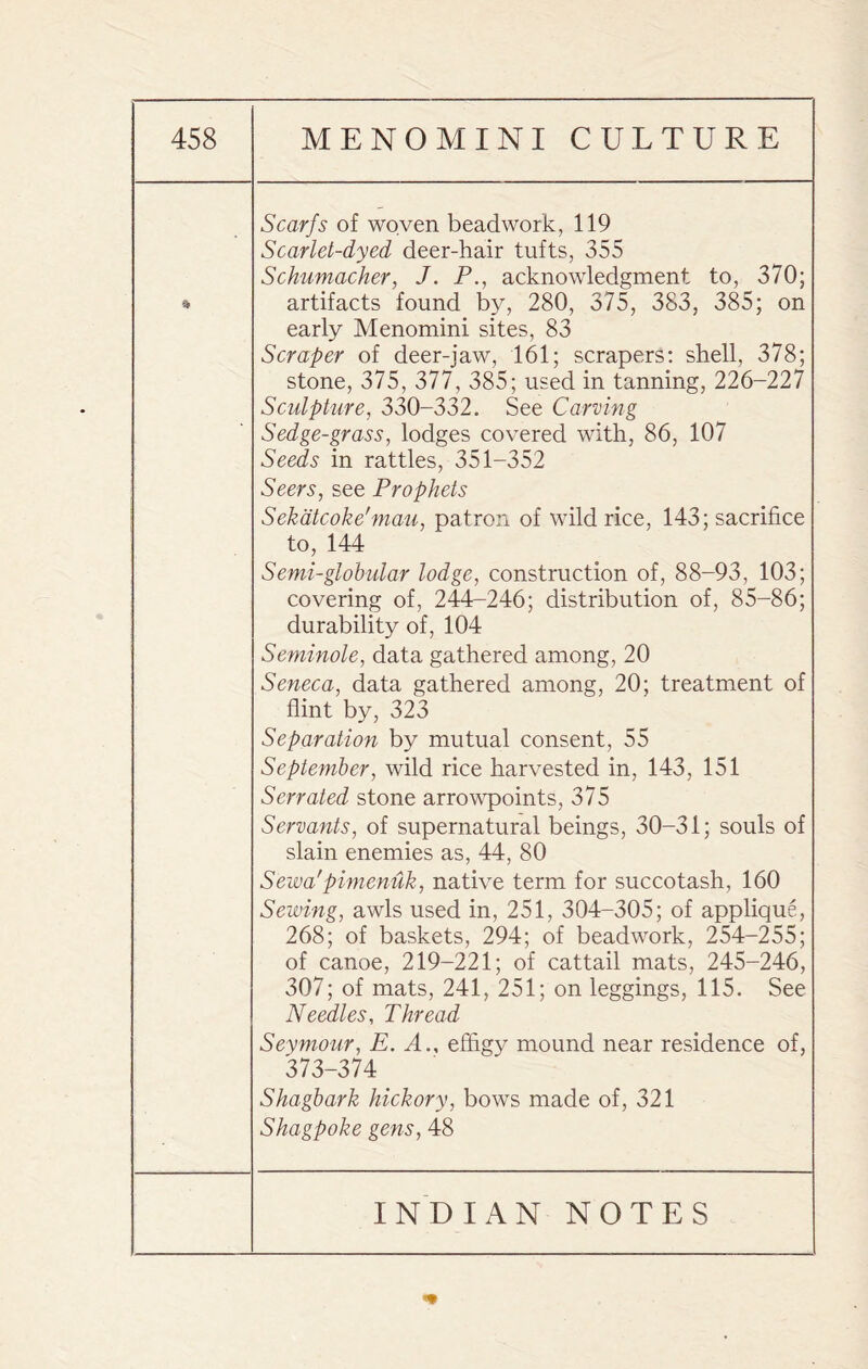 * Scarfs of woven beadwork, 119 Scarlet-dyed deer-hair tufts, 355 Schumacher, J. P., acknowledgment to, 370; artifacts found by, 280, 375, 383, 385; on early Menomini sites, 83 Scraper of deer-jaw, 161; scrapers: shell, 378; stone, 375, 377, 385; used in tanning, 226-227 Sculpture, 330-332. See Carving Sedge-grass, lodges covered with, 86, 107 Seeds in rattles, 351-352 Seers, see Prophets Sekatcoke'mau, patron of wild rice, 143; sacrifice to, 144 Semi-globular lodge, construction of, 88-93, 103; covering of, 244-246; distribution of, 85-86; durability of, 104 Seminole, data gathered among, 20 Seneca, data gathered among, 20; treatment of flint by, 323 Separation by mutual consent, 55 September, wild rice harvested in, 143, 151 Serrated stone arrowpoints, 375 Servants, of supernatural beings, 30-31; souls of slain enemies as, 44, 80 Seiva'pimenuk, native term for succotash, 160 Sewing, awls used in, 251, 304-305; of applique, 268; of baskets, 294; of beadwork, 254-255; of canoe, 219-221; of cattail mats, 245-246, 307; of mats, 241, 251; on leggings, 115. See Needles, Thread Seymour, E. A., effigy mound near residence of, 373-374 Shagbark hickory, bows made of, 321 Shagpoke gens, 48