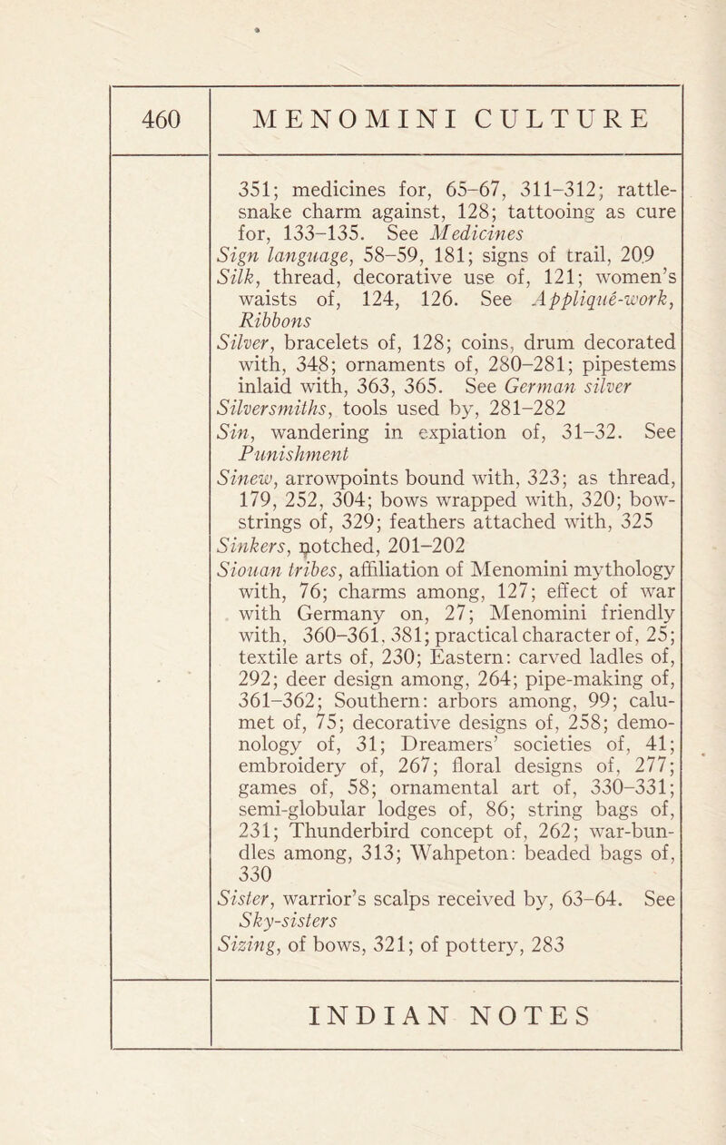 • 351; medicines for, 65-67, 311-312; rattle¬ snake charm against, 128; tattooing as cure for, 133-135. See Medicines Sign language, 58-59, 181; signs of trail, 20.9 Silk, thread, decorative use of, 121; women’s waists of, 124, 126. See Applique-work, Ribbons Silver, bracelets of, 128; coins, drum decorated with, 348; ornaments of, 280-281; pipestems inlaid with, 363, 365. See German silver Silversmiths, tools used by, 281-282 Sin, wandering in expiation of, 31-32. See Punishment Sinew, arrowpoints bound with, 323; as thread, 179, 252, 304; bows wrapped with, 320; bow¬ strings of, 329; feathers attached with, 325 Sinkers, notched, 201-202 Siouan tribes, affiliation of Menomini mythology with, 76; charms among, 127; effect of war with Germany on, 27; Menomini friendly with, 360-361, 381; practical character of, 25; textile arts of, 230; Eastern: carved ladles of, 292; deer design among, 264; pipe-making of, 361-362; Southern: arbors among, 99; calu¬ met of, 75; decorative designs of, 258; demo¬ nology of, 31; Dreamers’ societies of, 41; embroidery of, 267; floral designs of, 277; games of, 58; ornamental art of, 330-331; semi-globular lodges of, 86; string bags of, 231; Thunderbird concept of, 262; war-bun¬ dles among, 313; Wahpeton: beaded bags of, 330 Sister, warrior’s scalps received by, 63-64. See Sky-sisters Sizing, of bows, 321; of pottery, 283