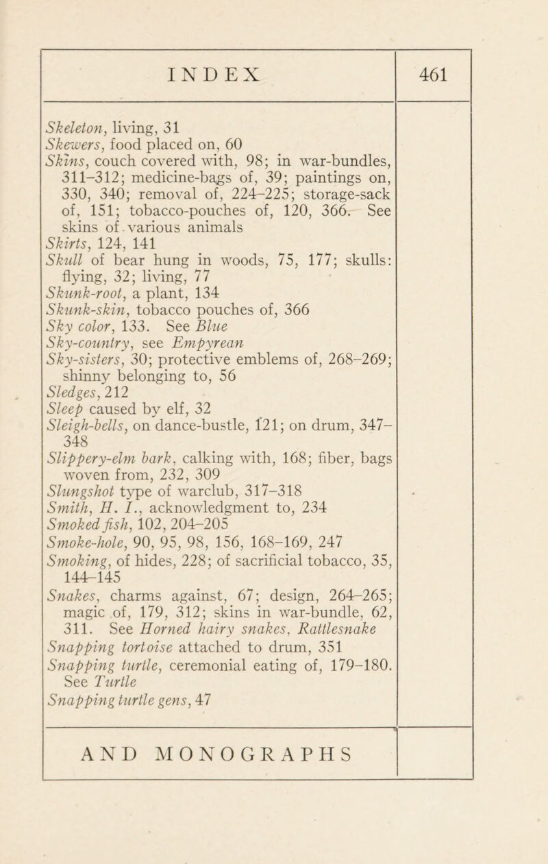 Skeleton, living, 31 Skewers, food placed on, 60 Skins, couch covered with, 98; in war-bundles, 311-312; medicine-bags of, 39; paintings on, 330, 340; removal of, 224-225; storage-sack of, 151; tobacco-pouches of, 120, 366. See skins of . various animals Skirts, 124, 141 Skull of bear hung in woods, 75, 177; skulls: flying, 32; living, 77 Skunk-root, a plant, 134 Skunk-skin, tobacco pouches of, 366 Sky color, 133. See Blue Sky-country, see Empyrean Sky-sisters, 30; protective emblems of, 268-269; shinny belonging to, 56 Sledges, 212 Sleep caused by elf, 32 Sleigh-bells, on dance-bustle, 1*21; on drum, 347- 348 Slippery-elm bark, calking with, 168; fiber, bags woven from, 232, 309 Slungshot type of warclub, 317-318 Smith, H. I., acknowledgment to, 234 Smoked fish, 102, 204-205 Smoke-hole, 90, 95, 98, 156, 168-169, 247 Smoking, of hides, 228; of sacrificial tobacco, 35, 144-145 Snakes, charms against, 67; design, 264-265; magic of, 179, 312; skins in war-bundle, 62, 311. See Horned hairy snakes, Rattlesnake Snapping tortoise attached to drum, 351 Snapping turtle, ceremonial eating of, 179-180. See Turtle Snapping turtle gens, 47 -