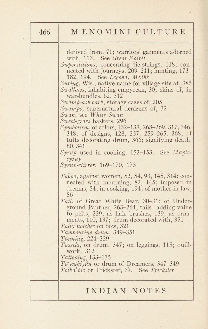 derived from, 71; warriors’ garments adorned with, 113. See Great Spirit Superstitions, concerning tie-strings, 118; con¬ nected with journeys, 209-211; hunting, 173— 182, 194. See Legend, Myths Swing, Wis., native name for village-site at, 385 Swallows, inhabiting empyrean, 30; skins of, in war-bundles, 62, 312 Swamp-ash hark, storage cases of, 205 Swamps, supernatural denizens of, 32 Swan, see White Swan Sweet-grass baskets, 296 Symbolism, of colors, 132-133, 268-269, 317, 346, 348; of designs, 128, 257, 259-265, 268; of tufts decorating drum, 366; signifying death, ^ 80, 341 Syrup used in cooking, 152-153. See Maple- syrup Syrup-stirrer, 169-170, 173 Taboo, against women, 52, 54, 93, 145, 314; con¬ nected with mourning, 82, 145; imposed in dreams, 54; in cooking, 194; of mother-in-law, 56 Tail, of Great White Bear, 30-31; of Under¬ ground Panther, 263-264; tails: adding value to pelts, 229; as hair brushes, 139; as orna¬ ments, 110, 137; drum decorated with, 351 Tally notches on bow, 321 Tambourine drum, 349-351 Tanning, 224—229 Tassels, on drum, 347; on leggings, 115; quill- work, 312 Tattooing, 133-135 Td'wdhigiin or drum of Dreamers, 347-349 Tcika'pis or Trickster, 37. See Trickster