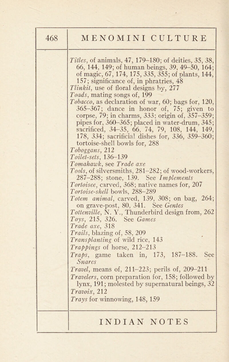 Titles, of animals, 47, 179-180; of deities, 35, 38, 66, 144, 149; of human beings, 39, 49-50, 164; of magic, 67, 174, 175, 335, 355; of plants, 144, 157; significance of, in phratries, 48 Tlinkit, use of floral designs by, 277 Toads, mating songs of, 199 Tobacco, as declaration of war, 60; bags for, 120, 365-367; dance in honor of, 75; given to corpse, 79; in charms, 333; origin of, 357-359; pipes for, 360-365; placed in water-drum, 345; sacrificed, 34-35, 66, 74, 79, 108, 144, 149, 178, 334; sacrificial dishes for, 336, 359-360; tortoise-shell bowls for, 288 Toboggans, 212 Toilet-sets, 136-139 Tomahawk, see Trade axe Tools, of silversmiths, 281-282; of wood-workers, 287-288; stone, 139. See Implements Tortoisee, carved, 368; native names for, 207 Tortoise-shell bowls, 288-289 Totem animal, carved, 139, 308; on bag, 264; on grave-post, 80, 341. See Gentes Tottenville, N. Y., Thunderbird design from, 262 Toys, 215, 326. See Games Trade axe, 318 Trails, blazing of, 58, 209 Transplanting of wild rice, 143 Trappings of horse, 212-213 Traps, game taken in, 173, 187-188. See Snares Travel, means of, 211-223; perils of, 209-211 Travelers, corn preparation for, 158; followed by lynx, 191; molested by supernatural beings, 32 Travoix, 212 Trays for winnowing, 148, 159