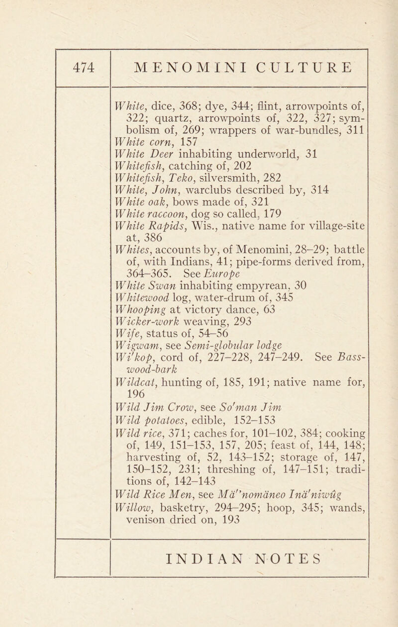 White, dice, 368; dye, 344; flint, arrowpoints of, 322; quartz, arrowpoints of, 322, 327; sym¬ bolism of, 269; wrappers of war-bundles, 311 White corn, 157 White Deer inhabiting underworld, 31 Whitefish, catching of, 202 Whitefish, Teko, silversmith, 282 White, John, warclubs described by, 314 White oak, bows made of, 321 White raccoon, dog so called, 179 White Rapids, Wis., native name for village-site at, 386 Whites, accounts by, of Menomini, 28-29; battle of, with Indians, 41; pipe-forms derived from, 364-365. See Europe White Swan inhabiting empyrean, 30 Whitewood log, water-drum of, 345 Whooping at victory dance, 63 Wicker-work weaving, 293 Wife, status of, 54-56 Wigwam, see Semi-globular lodge Wi'kop, cord of, 227-228, 247-249. See Bass¬ wood-bark Wildcat, hunting of, 185, 191; native name for, 196 Wild Jim Crow, see So'man Jim Wild potatoes, edible, 152-153 Wild rice, 371; caches for, 101-102, 384; cooking of, 149, 151-153, 157, 205; feast of, 144, 148; harvesting of, 52, 143-152; storage of, 147, 150-152, 231; threshing of, 147-151; tradi¬ tions of, 142-143 Wild Rice Men, see Mdr,nomdneo Ind'niwug Willow, basketry, 294-295; hoop, 345; wands, venison dried on, 193