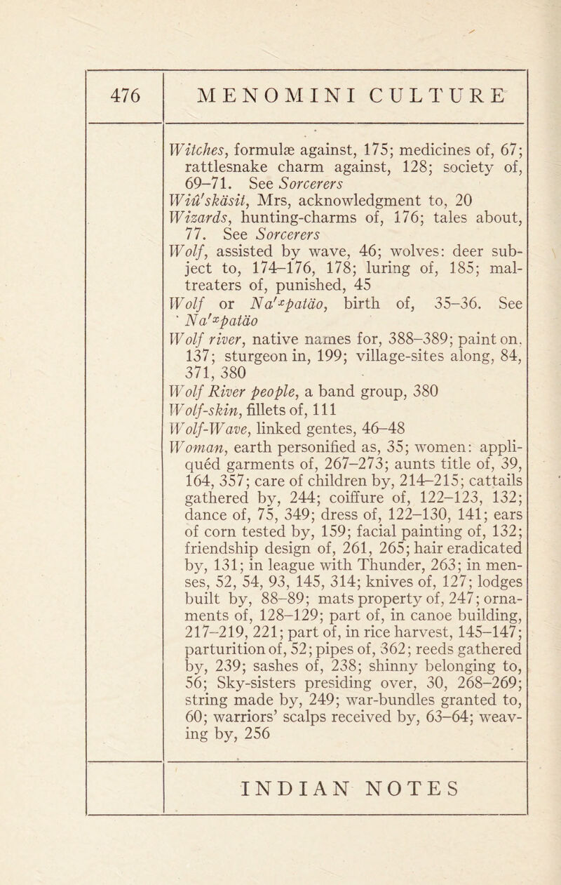 Witches, formulae against, 175; medicines of, 67; rattlesnake charm against, 128; society of, 69-71. See Sorcerers Wiu'skdsit, Mrs, acknowledgment to, 20 Wizards, hunting-charms of, 176; tales about, 77. See Sorcerers Wolf, assisted by wave, 46; wolves: deer sub¬ ject to, 174-176, 178; luring of, 185; mal- treaters of, punished, 45 Wolf or Na'xpatdo, birth of, 35-36. See ‘ Na'xpatdo Wolf river, native names for, 388-389; paint on, 137; sturgeon in, 199; village-sites along, 84, 371, 380 Wolf River people, a band group, 380 Wolf-skin, fillets of, 111 Wolf-Wave, linked gentes, 46-48 Woman, earth personified as, 35; women: appli- qued garments of, 267-273; aunts title of, 39, 164, 357; care of children by, 214-215; cattails gathered by, 244; coiffure of, 122-123, 132; dance of, 75, 349; dress of, 122-130, 141; ears of corn tested by, 159; facial painting of, 132; friendship design of, 261, 265; hair eradicated by, 131; in league with Thunder, 263; in men¬ ses, 52, 54, 93, 145, 314; knives of, 127; lodges built by, 88-89; mats property of, 247; orna¬ ments of, 128-129; part of, in canoe building, 217-219, 221; part of, in rice harvest, 145-147; parturition of, 52; pipes of, 362; reeds gathered by, 239; sashes of, 238; shinny belonging to, 56; Sky-sisters presiding over, 30, 268-269; string made by, 249; war-bundles granted to, 60; warriors’ scalps received by, 63-64; weav¬ ing by, 256