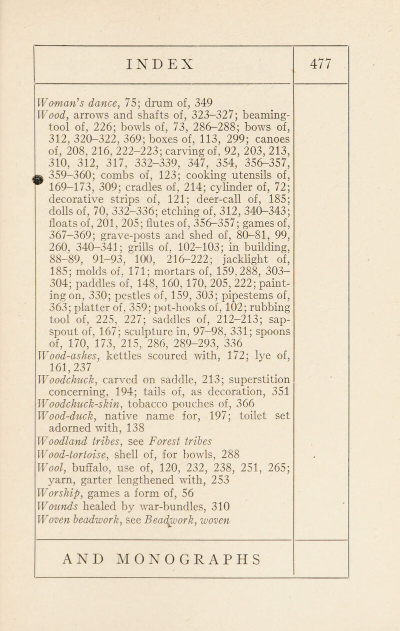 Woman’s dance, 75; drum of, 349 Wood, arrows and shafts of, 323-327; beaming- tool of, 226; bowls of, 73, 286-288; bows of, 312, 320-322, 369; boxes of, 113, 299; canoes of, 208, 216, 222-223; carving of, 92, 203, 213, 310, 312, 317, 332-339, 347, 354, 356-357, ^ 359-360; combs of, 123; cooking utensils of, 169-173, 309; cradles of, 214; cylinder of, 72; decorative strips of, 121; deer-call of, 185; dolls of, 70, 332-336; etching of, 312, 340-343; floats of, 201, 205; flutes of, 356-357; games of, 367-369; grave-posts and shed of, 80-81, 99, 260, 340K341; grills of, 102-103; in building, 88-89, 91-93, 100, 216-222; jacklight of, 185; molds of, 171; mortars of, 159,288, 303- 304; paddles of, 148, 160, 170, 205, 222; paint¬ ing on, 330; pestles of, 159, 303; pipestems of, 363; platter of, 359; pot-hooks of, 102; rubbing tool of, 225, 227; saddles of, 212-213; sap- spout of, 167; sculpture in, 97-98, 331; spoons of, 170, 173, 215, 286, 289-293, 336 Wood-ashes, kettles scoured with, 172; lye of, 161,237 Woodchuck, carved on saddle, 213; superstition concerning, 194; tails of, as decoration, 351 Woodchuck-skin, tobacco pouches of, 366 Wood-duck, native name for, 197; toilet set adorned with, 138 Woodland tribes, see Forest tribes Wood-tortoise, shell of, for bowls, 288 Wool, buffalo, use of, 120, 232, 238, 251, 265; yarn, garter lengthened with, 253 Worship, games a form of, 56 Wounds healed by war-bundles, 310 Woven beadwork, see Beadgvork, woven