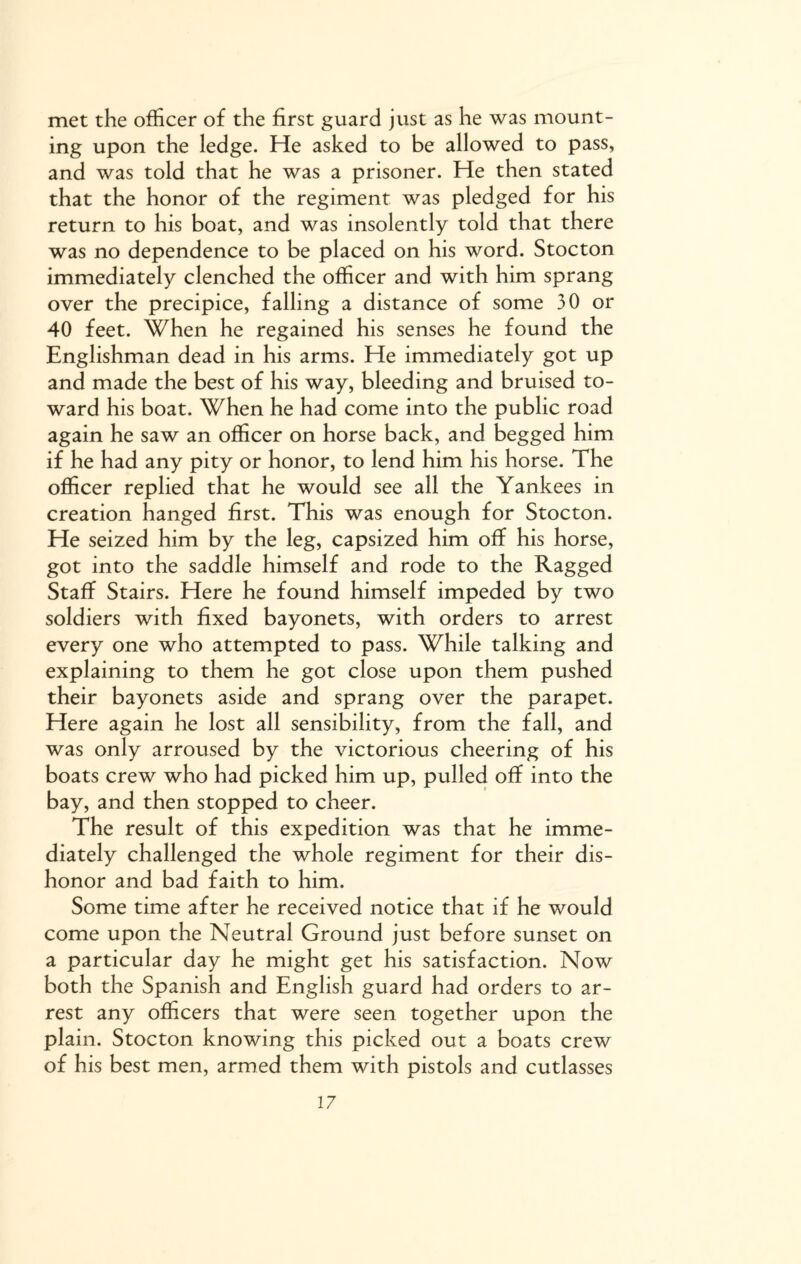 met the officer of the first guard just as he was mount¬ ing upon the ledge. He asked to be allowed to pass, and was told that he was a prisoner. He then stated that the honor of the regiment was pledged for his return to his boat, and was insolently told that there was no dependence to be placed on his word. Stocton immediately clenched the officer and with him sprang over the precipice, falling a distance of some 30 or 40 feet. When he regained his senses he found the Englishman dead in his arms. He immediately got up and made the best of his way, bleeding and bruised to¬ ward his boat. When he had come into the public road again he saw an officer on horse back, and begged him if he had any pity or honor, to lend him his horse. The officer replied that he would see all the Yankees in creation hanged first. This was enough for Stocton. He seized him by the leg, capsized him off his horse, got into the saddle himself and rode to the Ragged Staff Stairs. Here he found himself impeded by two soldiers with fixed bayonets, with orders to arrest every one who attempted to pass. While talking and explaining to them he got close upon them pushed their bayonets aside and sprang over the parapet. Here again he lost all sensibility, from the fall, and was only arroused by the victorious cheering of his boats crew who had picked him up, pulled off into the bay, and then stopped to cheer. The result of this expedition was that he imme¬ diately challenged the whole regiment for their dis¬ honor and bad faith to him. Some time after he received notice that if he would come upon the Neutral Ground just before sunset on a particular day he might get his satisfaction. Now both the Spanish and English guard had orders to ar¬ rest any officers that were seen together upon the plain. Stocton knowing this picked out a boats crew of his best men, armed them with pistols and cutlasses