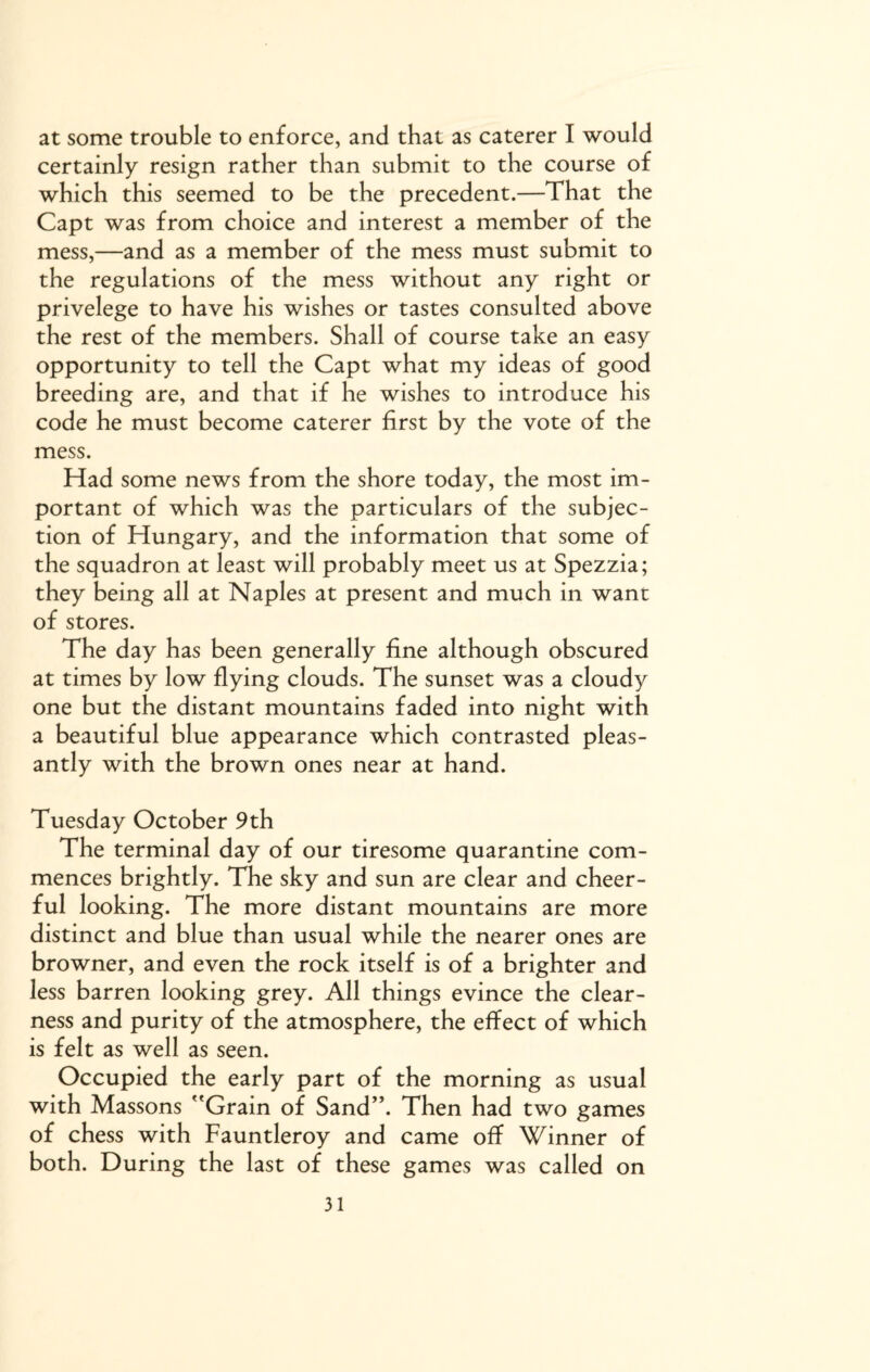 at some trouble to enforce, and that as caterer I would certainly resign rather than submit to the course of which this seemed to be the precedent.—That the Capt was from choice and interest a member of the mess,—and as a member of the mess must submit to the regulations of the mess without any right or privelege to have his wishes or tastes consulted above the rest of the members. Shall of course take an easy opportunity to tell the Capt what my ideas of good breeding are, and that if he wishes to introduce his code he must become caterer first by the vote of the mess. Had some news from the shore today, the most im¬ portant of which was the particulars of the subjec¬ tion of Hungary, and the information that some of the squadron at least will probably meet us at Spezzia; they being all at Naples at present and much in want of stores. The day has been generally fine although obscured at times by low flying clouds. The sunset was a cloudy one but the distant mountains faded into night with a beautiful blue appearance which contrasted pleas¬ antly with the brown ones near at hand. Tuesday October 9th The terminal day of our tiresome quarantine com¬ mences brightly. The sky and sun are clear and cheer¬ ful looking. The more distant mountains are more distinct and blue than usual while the nearer ones are browner, and even the rock itself is of a brighter and less barren looking grey. All things evince the clear¬ ness and purity of the atmosphere, the effect of which is felt as well as seen. Occupied the early part of the morning as usual with Massons Grain of Sand”. Then had two games of chess with Fauntleroy and came off Winner of both. During the last of these games was called on