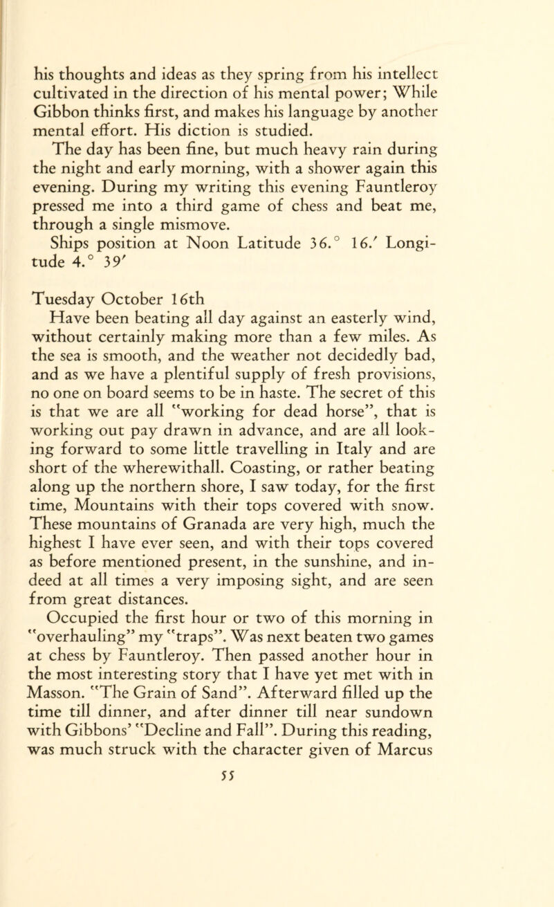 his thoughts and ideas as they spring from his intellect cultivated in the direction of his mental power; While Gibbon thinks first, and makes his language by another mental effort. His diction is studied. The day has been fine, but much heavy rain during the night and early morning, with a shower again this evening. During my writing this evening Fauntleroy pressed me into a third game of chess and beat me, through a single mismove. Ships position at Noon Latitude 36. 16/ Longi¬ tude 4.° 39' Tuesday October 16th Have been beating all day against an easterly wind, without certainly making more than a few miles. As the sea is smooth, and the weather not decidedly bad, and as we have a plentiful supply of fresh provisions, no one on board seems to be in haste. The secret of this is that we are all working for dead horse”, that is working out pay drawn in advance, and are all look¬ ing forward to some little travelling in Italy and are short of the wherewithall. Coasting, or rather beating along up the northern shore, I saw today, for the first time, Mountains with their tops covered with snow. These mountains of Granada are very high, much the highest I have ever seen, and with their tops covered as before mentioned present, in the sunshine, and in¬ deed at all times a very imposing sight, and are seen from great distances. Occupied the first hour or two of this morning in overhauling” my traps”. Was next beaten two games at chess by Fauntleroy. Then passed another hour in the most interesting story that I have yet met with in Masson. The Grain of Sand”. Afterward filled up the time till dinner, and after dinner till near sundown with Gibbons’ Decline and Fall”. During this reading, was much struck with the character given of Marcus