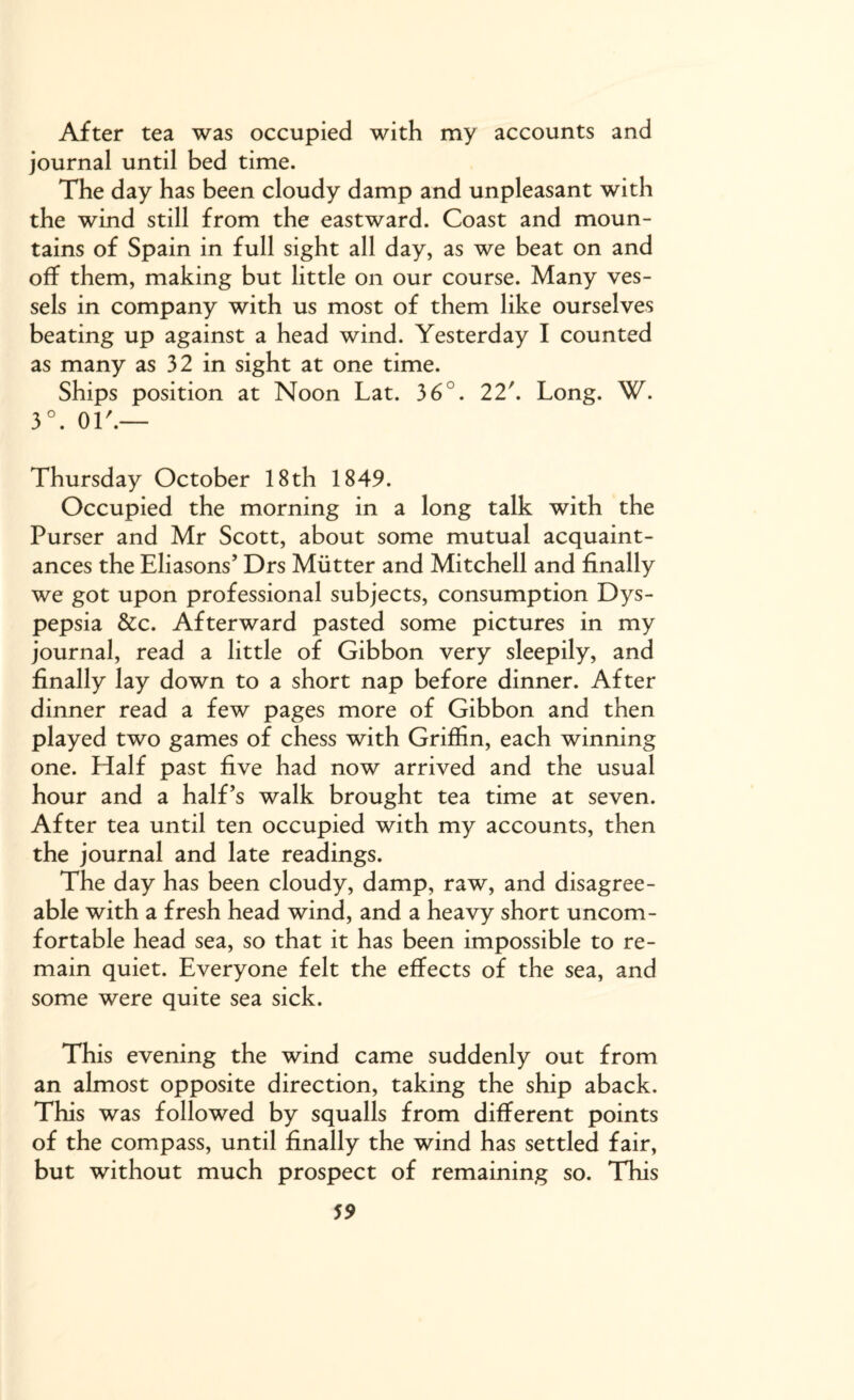 After tea was occupied with my accounts and journal until bed time. The day has been cloudy damp and unpleasant with the wind still from the eastward. Coast and moun¬ tains of Spain in full sight all day, as we beat on and off them, making but little on our course. Many ves¬ sels in company with us most of them like ourselves beating up against a head wind. Yesterday I counted as many as 32 in sight at one time. Ships position at Noon Lat. 36°. 22'. Long. W. 3°. or.— Thursday October 18th 1849. Occupied the morning in a long talk with the Purser and Mr Scott, about some mutual acquaint¬ ances the Eliasons’ Drs Mutter and Mitchell and finally we got upon professional subjects, consumption Dys¬ pepsia &c. Afterward pasted some pictures in my journal, read a little of Gibbon very sleepily, and finally lay down to a short nap before dinner. After dinner read a few pages more of Gibbon and then played two games of chess with Griffin, each winning one. Half past five had now arrived and the usual hour and a half’s walk brought tea time at seven. After tea until ten occupied with my accounts, then the journal and late readings. The day has been cloudy, damp, raw, and disagree¬ able with a fresh head wind, and a heavy short uncom¬ fortable head sea, so that it has been impossible to re¬ main quiet. Everyone felt the effects of the sea, and some were quite sea sick. This evening the wind came suddenly out from an almost opposite direction, taking the ship aback. This was followed by squalls from different points of the compass, until finally the wind has settled fair, but without much prospect of remaining so. This
