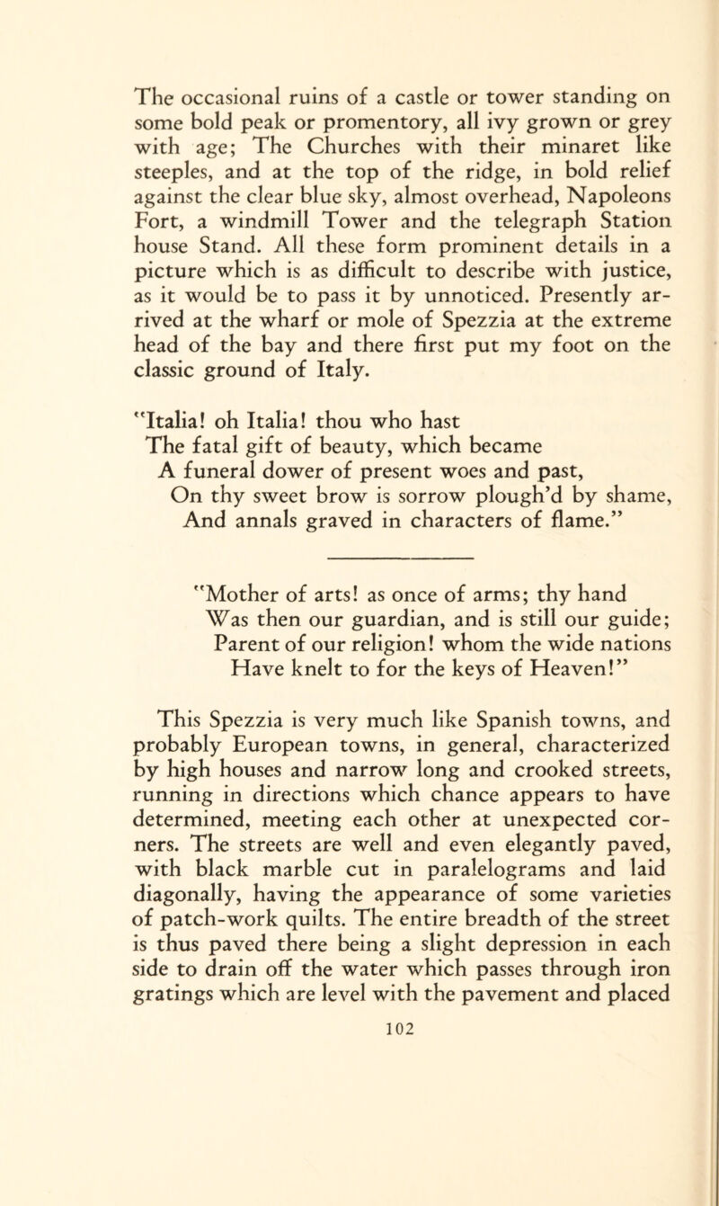 The occasional ruins of a castle or tower standing on some bold peak or promentory, all ivy grown or grey with age; The Churches with their minaret like steeples, and at the top of the ridge, in bold relief against the clear blue sky, almost overhead, Napoleons Fort, a windmill Tower and the telegraph Station house Stand. All these form prominent details in a picture which is as difficult to describe with justice, as it would be to pass it by unnoticed. Presently ar¬ rived at the wharf or mole of Spezzia at the extreme head of the bay and there first put my foot on the classic ground of Italy. Italia! oh Italia! thou who hast The fatal gift of beauty, which became A funeral dower of present woes and past, On thy sweet brow is sorrow plough’d by shame, And annals graved in characters of flame.” Mother of arts! as once of arms; thy hand Was then our guardian, and is still our guide; Parent of our religion! whom the wide nations Have knelt to for the keys of Heaven!” This Spezzia is very much like Spanish towns, and probably European towns, in general, characterized by high houses and narrow long and crooked streets, running in directions which chance appears to have determined, meeting each other at unexpected cor¬ ners. The streets are well and even elegantly paved, with black marble cut in paralelograms and laid diagonally, having the appearance of some varieties of patch-work quilts. The entire breadth of the street is thus paved there being a slight depression in each side to drain off the water which passes through iron gratings which are level with the pavement and placed