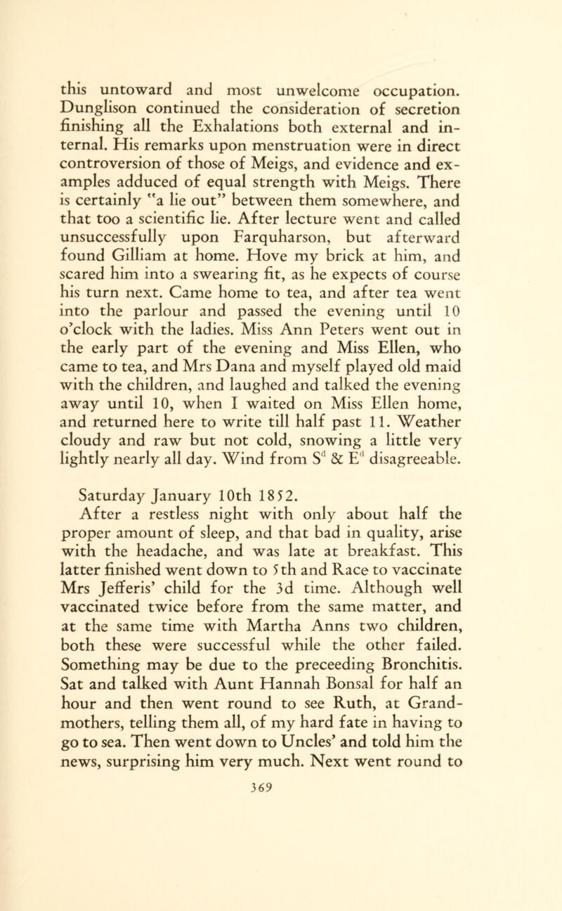 this untoward and most unwelcome occupation. Dunglison continued the consideration of secretion finishing all the Exhalations both external and in¬ ternal. His remarks upon menstruation were in direct controversion of those of Meigs, and evidence and ex¬ amples adduced of equal strength with Meigs. There is certainly a lie out” between them somewhere, and that too a scientific lie. After lecture went and called unsuccessfully upon Farquharson, but afterward found Gilliam at home. Hove my brick at him, and scared him into a swearing fit, as he expects of course his turn next. Came home to tea, and after tea went into the parlour and passed the evening until 10 o’clock with the ladies. Miss Ann Peters went out in the early part of the evening and Miss Ellen, who came to tea, and Mrs Dana and myself played old maid with the children, and laughed and talked the evening away until 10, when I waited on Miss Ellen home, and returned here to write till half past 11. Weather cloudy and raw but not cold, snowing a little very lightly nearly all day. Wind from S1 & E1 disagreeable. Saturday January 10th 18 52. After a restless night with only about half the proper amount of sleep, and that bad in quality, arise with the headache, and was late at breakfast. This latter finished went down to 5 th and Race to vaccinate Mrs Jefferis’ child for the 3d time. Although well vaccinated twice before from the same matter, and at the same time with Martha Anns two children, both these were successful while the other failed. Something may be due to the preceeding Bronchitis. Sat and talked with Aunt Hannah Bonsai for half an hour and then went round to see Ruth, at Grand¬ mothers, telling them all, of my hard fate in having to go to sea. Then went down to Uncles’ and told him the news, surprising him very much. Next went round to