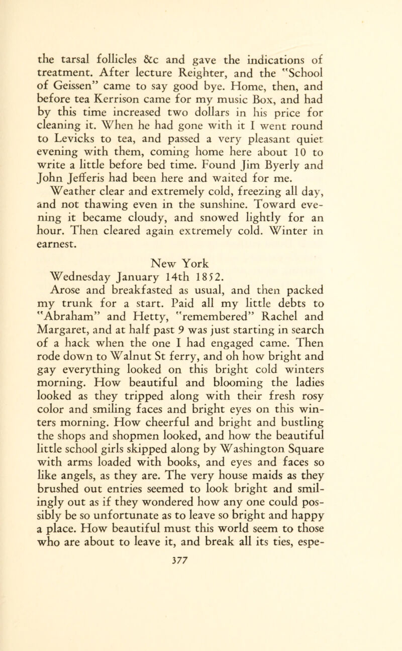 the tarsal follicles &c and gave the indications of treatment. After lecture Reighter, and the School of Geissen” came to say good bye. Home, then, and before tea Kerrison came for my music Box, and had by this time increased two dollars in his price for cleaning it. When he had gone with it I went round to Levicks to tea, and passed a very pleasant quiet evening with them, coming home here about 10 to write a little before bed time. Found Jim Byerly and John Jefferis had been here and waited for me. Weather clear and extremely cold, freezing all day, and not thawing even in the sunshine. Toward eve¬ ning it became cloudy, and snowed lightly for an hour. Then cleared again extremely cold. Winter in earnest. New York Wednesday January 14th 18 52. Arose and breakfasted as usual, and then packed my trunk for a start. Paid all my little debts to Abraham” and Hetty, remembered” Rachel and Margaret, and at half past 9 was just starting in search of a hack when the one I had engaged came. Then rode down to Walnut St ferry, and oh how bright and gay everything looked on this bright cold winters morning. How beautiful and blooming the ladies looked as they tripped along with their fresh rosy color and smiling faces and bright eyes on this win¬ ters morning. How cheerful and bright and bustling the shops and shopmen looked, and how the beautiful little school girls skipped along by Washington Square with arms loaded with books, and eyes and faces so like angels, as they are. The very house maids as they brushed out entries seemed to look bright and smil¬ ingly out as if they wondered how any one could pos¬ sibly be so unfortunate as to leave so bright and happy a place. How beautiful must this world seem to those who are about to leave it, and break all its ties, espe-