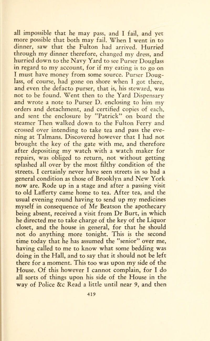 all impossible that he may pass, and I fail, and yet more possible that both may fail. When I went in to dinner, saw that the Fulton had arrived. Hurried through my dinner therefore, changed my dress, and hurried down to the Navy Yard to see Purser Douglass in regard to my account, for if my eating is to go on I must have money from some source. Purser Doug¬ lass, of course, had gone on shore when I got there, and even the defacto purser, that is, his steward, was not to be found. Went then to the Yard Dispensary and wrote a note to Purser D. enclosing to him my orders and detachment, and certified copies of each, and sent the enclosure by Patrick” on board the steamer Then walked down to the Fulton Ferry and crossed over intending to take tea and pass the eve¬ ning at Talmans. Discovered however that I had not brought the key of the gate with me, and therefore after depositing my watch with a watch maker for repairs, was obliged to return, not without getting splashed all over by the most filthy condition of the streets. I certainly never have seen streets in so bad a general condition as those of Brooklyn and New York now are. Rode up in a stage and after a passing visit to old Lafferty came home to tea. After tea, and the usual evening round having to send up my medicines myself in consequence of Mr Beatson the apothecary being absent, received a visit from Dr Burt, in which he directed me to take charge of the key of the Liquor closet, and the house in general, for that he should not do anything more tonight. This is the second time today that he has assumed the senior” over me, having called to me to know what some bedding was doing in the Hall, and to say that it should not be left there for a moment. This too was upon my side of the House. Of this however I cannot complain, for I do all sorts of things upon his side of the House in the way of Police &c Read a little until near 9, and then