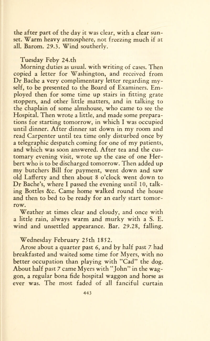 the after part of the day it was clear, with a clear sun¬ set. Warm heavy atmosphere, not freezing much if at all. Barom. 29.3. Wind southerly. Tuesday Feby 24.th Morning duties as usual, with writing of cases. Then copied a letter for Washington, and received from Dr Bache a very complimentary letter regarding my¬ self, to be presented to the Board of Examiners. Em¬ ployed then for some time up stairs in fitting grate stoppers, and other little matters, and in talking to the chaplain of some almshouse, who came to see the Hospital. Then wrote a little, and made some prepara¬ tions for starting tomorrow, in which I was occupied until dinner. After dinner sat down in my room and read Carpenter until tea time only disturbed once by a telegraphic despatch coming for one of my patients, and which was soon answered. After tea and the cus¬ tomary evening visit, wrote up the case of one Her¬ bert who is to be discharged tomorrow. Then added up my butchers Bill for payment, went down and saw old Lafferty and then about 8 o’clock went down to Dr Bache’s, where I passed the evening until 10, talk¬ ing Bottles &c. Came home walked round the house and then to bed to be ready for an early start tomor¬ row. Weather at times clear and cloudy, and once with a little rain, always warm and murky with a S. E. wind and unsettled appearance. Bar. 29.28, falling. Wednesday February 25th 18 52. Arose about a quarter past 6, and by half past 7 had breakfasted and waited some time for Myers, with no better occupation than playing with Cad” the dog. About half past 7 came Myers with John” in the wag¬ gon, a regular bona fide hospital waggon and horse as ever was. The most faded of all fanciful curtain