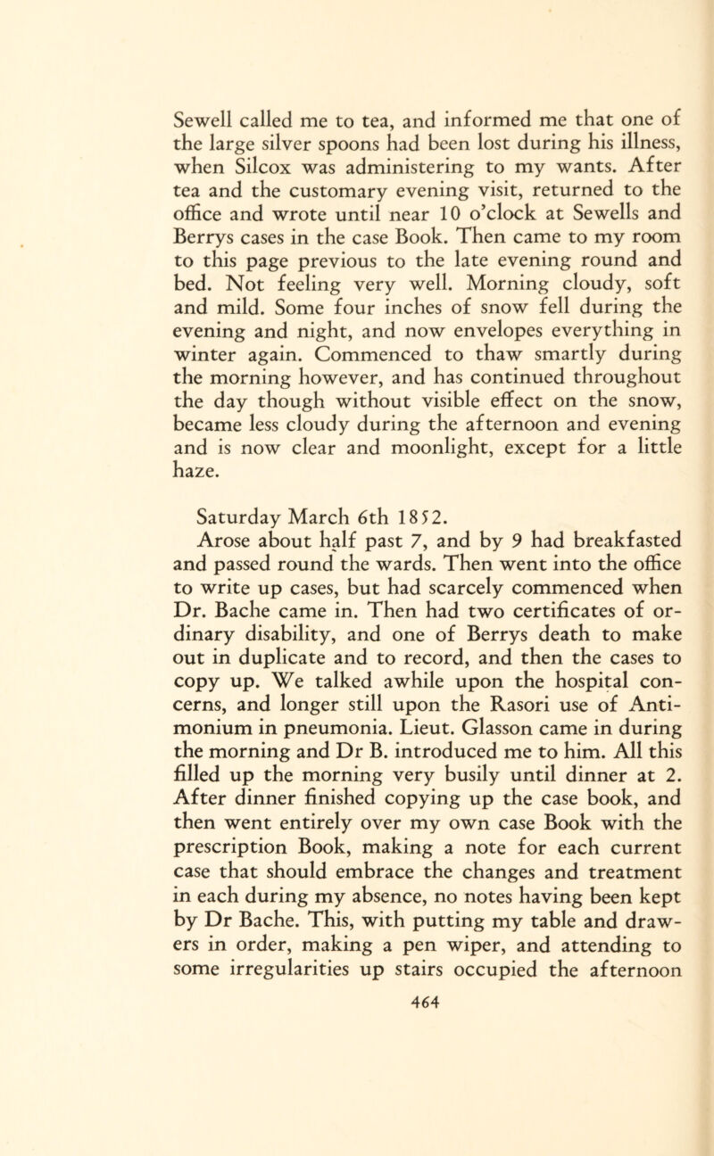 Sewell called me to tea, and informed me that one of the large silver spoons had been lost during his illness, when Silcox was administering to my wants. After tea and the customary evening visit, returned to the office and wrote until near 10 o’clock at Sewells and Berrys cases in the case Book. Then came to my room to this page previous to the late evening round and bed. Not feeling very well. Morning cloudy, soft and mild. Some four inches of snow fell during the evening and night, and now envelopes everything in winter again. Commenced to thaw smartly during the morning however, and has continued throughout the day though without visible effect on the snow, became less cloudy during the afternoon and evening and is now clear and moonlight, except for a little haze. Saturday March 6th 18 52. Arose about half past 7, and by 9 had breakfasted and passed round the wards. Then went into the office to write up cases, but had scarcely commenced when Dr. Bache came in. Then had two certificates of or¬ dinary disability, and one of Berrys death to make out in duplicate and to record, and then the cases to copy up. We talked awhile upon the hospital con¬ cerns, and longer still upon the Rasori use of Anti- monium in pneumonia. Lieut. Glasson came in during the morning and Dr B. introduced me to him. All this filled up the morning very busily until dinner at 2. After dinner finished copying up the case book, and then went entirely over my own case Book with the prescription Book, making a note for each current case that should embrace the changes and treatment in each during my absence, no notes having been kept by Dr Bache. This, with putting my table and draw¬ ers in order, making a pen wiper, and attending to some irregularities up stairs occupied the afternoon