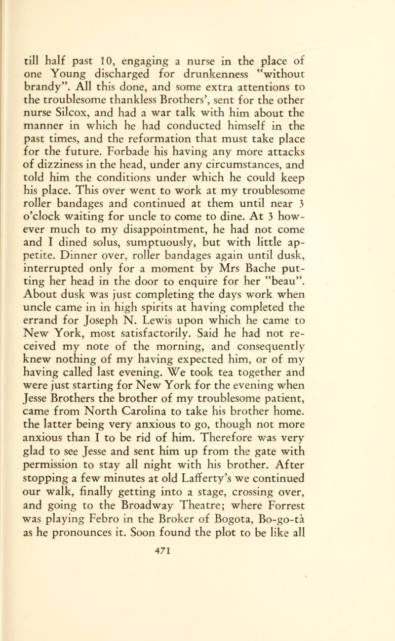 till half past 10, engaging a nurse in the place of one Young discharged for drunkenness without brandy”. All this done, and some extra attentions to the troublesome thankless Brothers’, sent for the other nurse Silcox, and had a war talk with him about the manner in which he had conducted himself in the past times, and the reformation that must take place for the future. Forbade his having any more attacks of dizziness in the head, under any circumstances, and told him the conditions under which he could keep his place. This over went to work at my troublesome roller bandages and continued at them until near 3 o’clock waiting for uncle to come to dine. At 3 how¬ ever much to my disappointment, he had not come and I dined solus, sumptuously, but with little ap¬ petite. Dinner over, roller bandages again until dusk, interrupted only for a moment by Mrs Bache put¬ ting her head in the door to enquire for her beau”. About dusk was just completing the days work when uncle came in in high spirits at having completed the errand for Joseph N. Lewis upon which he came to New York, most satisfactorily. Said he had not re¬ ceived my note of the morning, and consequently knew nothing of my having expected him, or of my having called last evening. We took tea together and were just starting for New York for the evening when Jesse Brothers the brother of my troublesome patient, came from North Carolina to take his brother home, the latter being very anxious to go, though not more anxious than I to be rid of him. Therefore was very glad to see Jesse and sent him up from the gate with permission to stay all night with his brother. After stopping a few minutes at old Lafferty’s we continued our walk, finally getting into a stage, crossing over, and going to the Broadway Theatre; where Forrest was playing Febro in the Broker of Bogota, Bo-go-ta as he pronounces it. Soon found the plot to be like all