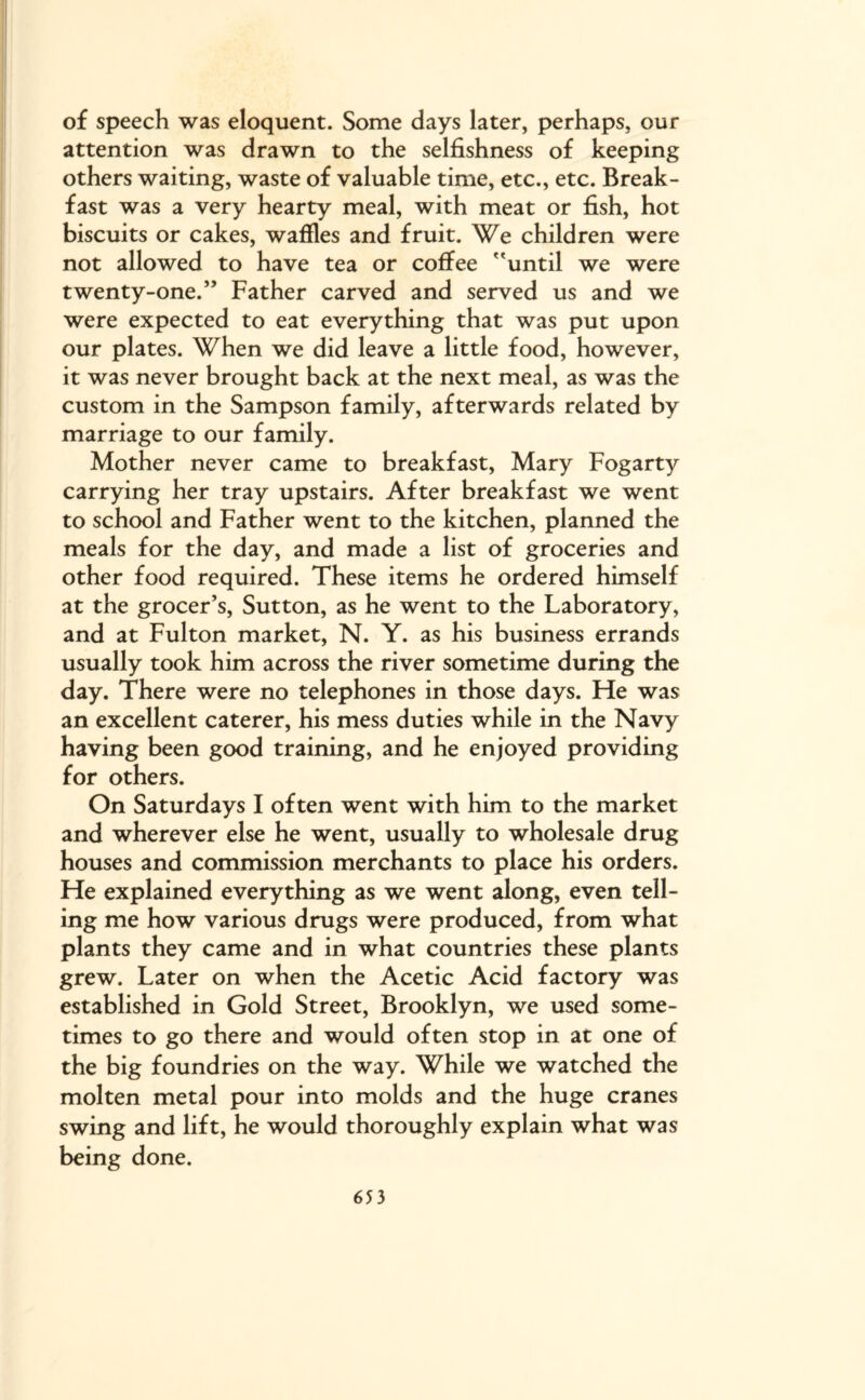 of speech was eloquent. Some days later, perhaps, our attention was drawn to the selfishness of keeping others waiting, waste of valuable time, etc., etc. Break¬ fast was a very hearty meal, with meat or fish, hot biscuits or cakes, waffles and fruit. We children were not allowed to have tea or coffee 'until we were twenty-one.” Father carved and served us and we were expected to eat everything that was put upon our plates. When we did leave a little food, however, it was never brought back at the next meal, as was the custom in the Sampson family, afterwards related by marriage to our family. Mother never came to breakfast, Mary Fogarty carrying her tray upstairs. After breakfast we went to school and Father went to the kitchen, planned the meals for the day, and made a list of groceries and other food required. These items he ordered himself at the grocer’s, Sutton, as he went to the Laboratory, and at Fulton market, N. Y. as his business errands usually took him across the river sometime during the day. There were no telephones in those days. Ffe was an excellent caterer, his mess duties while in the Navy having been good training, and he enjoyed providing for others. On Saturdays I often went with him to the market and wherever else he went, usually to wholesale drug houses and commission merchants to place his orders. He explained everything as we went along, even tell¬ ing me how various drugs were produced, from what plants they came and in what countries these plants grew. Later on when the Acetic Acid factory was established in Gold Street, Brooklyn, we used some¬ times to go there and would often stop in at one of the big foundries on the way. While we watched the molten metal pour into molds and the huge cranes swing and lift, he would thoroughly explain what was being done.