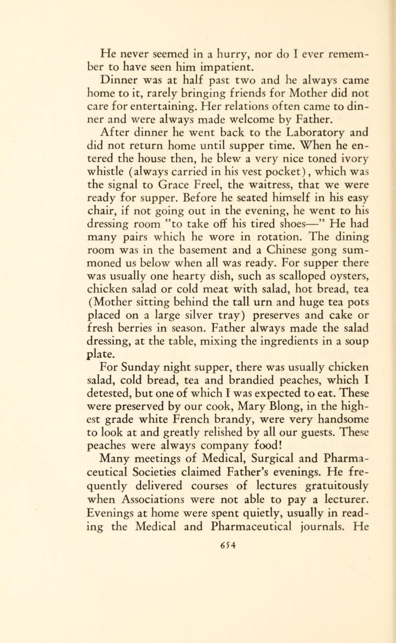 He never seemed in a hurry, nor do I ever remem¬ ber to have seen him impatient. Dinner was at half past two and he always came home to it, rarely bringing friends for Mother did not care for entertaining. Her relations often came to din¬ ner and were always made welcome by Father. After dinner he went back to the Laboratory and did not return home until supper time. When he en¬ tered the house then, he blew a very nice toned ivory whistle (always carried in his vest pocket), which was the signal to Grace Freel, the waitress, that we were ready for supper. Before he seated himself in his easy chair, if not going out in the evening, he went to his dressing room to take off his tired shoes—” He had many pairs which he wore in rotation. The dining room was in the basement and a Chinese gong sum¬ moned us below when all was ready. For supper there was usually one hearty dish, such as scalloped oysters, chicken salad or cold meat with salad, hot bread, tea (Mother sitting behind the tall urn and huge tea pots placed on a large silver tray) preserves and cake or fresh berries in season. Father always made the salad dressing, at the table, mixing the ingredients in a soup plate. For Sunday night supper, there was usually chicken salad, cold bread, tea and brandied peaches, which I detested, but one of which I was expected to eat. These were preserved by our cook, Mary Blong, in the high¬ est grade white French brandy, were very handsome to look at and greatly relished by all our guests. These peaches were always company food! Many meetings of Medical, Surgical and Pharma¬ ceutical Societies claimed Father’s evenings. He fre¬ quently delivered courses of lectures gratuitously when Associations were not able to pay a lecturer. Evenings at home were spent quietly, usually in read¬ ing the Medical and Pharmaceutical journals. He 6 54