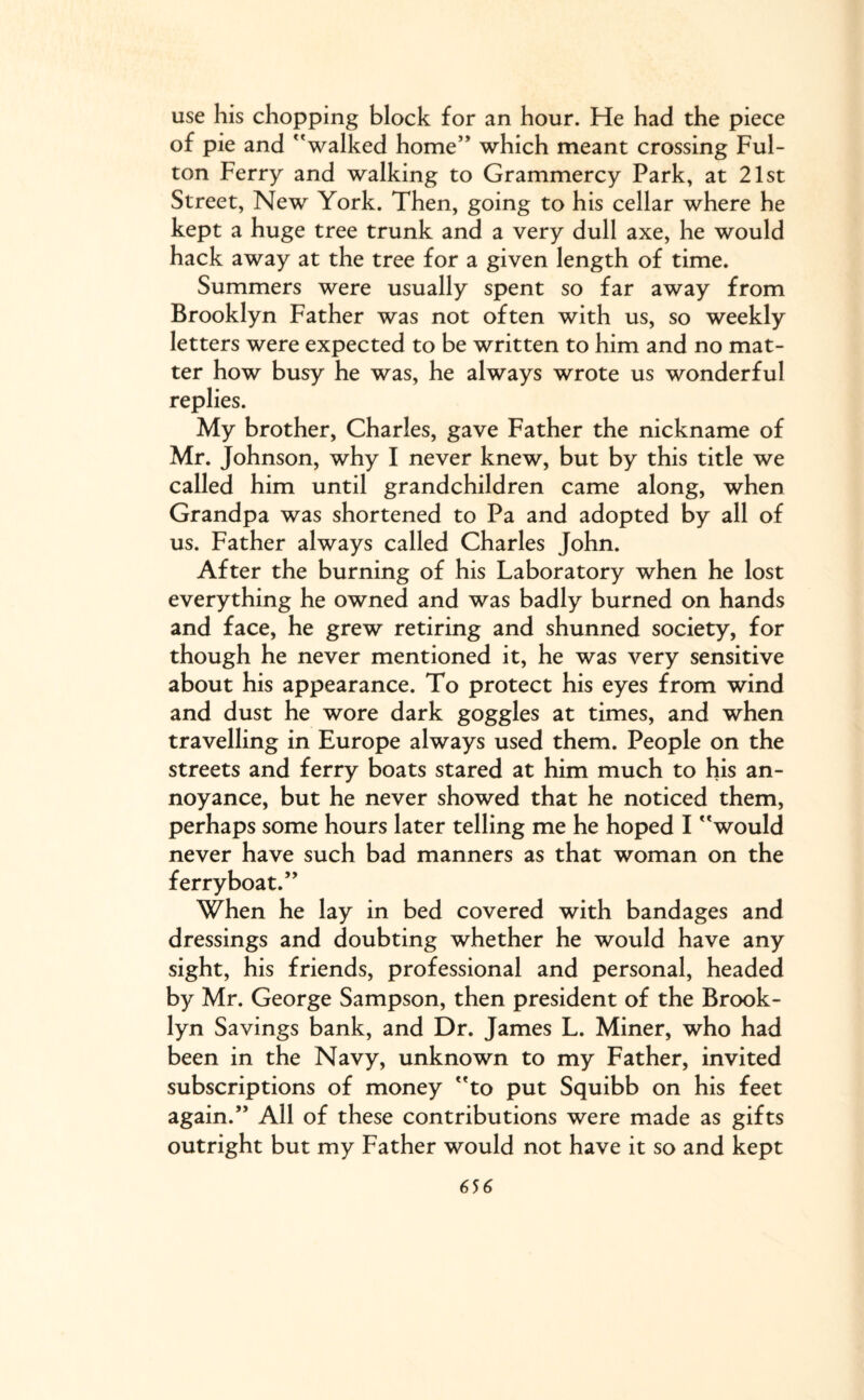 use his chopping block for an hour. He had the piece of pie and walked home which meant crossing Ful¬ ton Ferry and walking to Grammercy Park, at 21st Street, New York. Then, going to his cellar where he kept a huge tree trunk and a very dull axe, he would hack away at the tree for a given length of time. Summers were usually spent so far away from Brooklyn Father was not often with us, so weekly letters were expected to be written to him and no mat¬ ter how busy he was, he always wrote us wonderful replies. My brother, Charles, gave Father the nickname of Mr. Johnson, why I never knew, but by this title we called him until grandchildren came along, when Grandpa was shortened to Pa and adopted by all of us. Father always called Charles John. After the burning of his Laboratory when he lost everything he owned and was badly burned on hands and face, he grew retiring and shunned society, for though he never mentioned it, he was very sensitive about his appearance. To protect his eyes from wind and dust he wore dark goggles at times, and when travelling in Europe always used them. People on the streets and ferry boats stared at him much to his an¬ noyance, but he never showed that he noticed them, perhaps some hours later telling me he hoped I would never have such bad manners as that woman on the ferryboat.” When he lay in bed covered with bandages and dressings and doubting whether he would have any sight, his friends, professional and personal, headed by Mr. George Sampson, then president of the Brook¬ lyn Savings bank, and Dr. James L. Miner, who had been in the Navy, unknown to my Father, invited subscriptions of money to put Squibb on his feet again.” All of these contributions were made as gifts outright but my Father would not have it so and kept