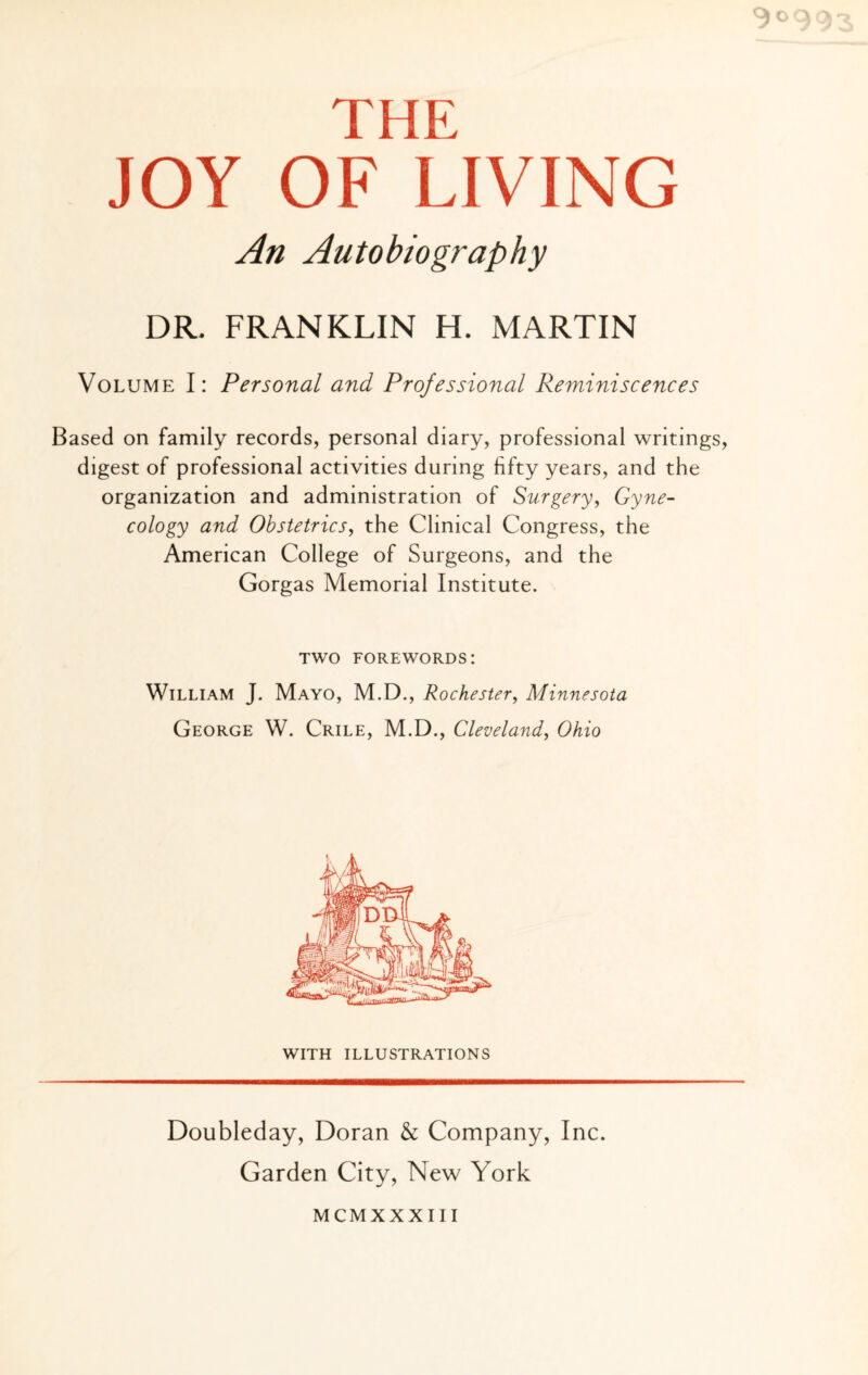 TH ?; JOY OF LIVING An Autobiography DR. FRANKLIN H. MARTIN Volume I: Personal and Professional Reminiscences Based on family records, personal diary, professional writings, digest of professional activities during fifty years, and the organization and administration of Surgery, Gyne¬ cology and Obstetrics, the Clinical Congress, the American College of Surgeons, and the Gorgas Memorial Institute. two forewords: William J. Mayo, M.D., Rochester, Minnesota George W. Crile, M.D., Cleveland, Ohio WITH ILLUSTRATIONS Doubleday, Doran & Company, Inc. Garden City, New York MCMXXXIII