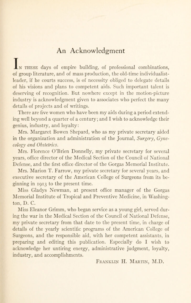 An Acknowledgment In these days of empire building, of professional combinations, of group literature, and of mass production, the old-time individualist- leader, if he courts success, is of necessity obliged to delegate details of his visions and plans to competent aids. Such important talent is deserving of recognition. But nowhere except in the motion-picture industry is acknowledgment given to associates who perfect the many details of projects and of writings. There are five women who have been my aids during a period extend¬ ing well beyond a quarter of a century; and I wish to acknowledge their genius, industry, and loyalty: Mrs. Margaret Bowen Shepard, who as my private secretary aided in the organization and administration of the Journal, Surgery, Gyne¬ cology and Obstetrics. Mrs. Florence O'Brien Donnelly, my private secretary for several years, office director of the Medical Section of the Council of National Defense, and the first office director of the Gorgas Memorial Institute. Mrs. Marion T. Farrow, my private secretary for several years, and executive secretary of the American College of Surgeons from its be¬ ginning in 1913 to the present time. Miss Gladys Newman, at present office manager of the Gorgas Memorial Institute of Tropical and Preventive Medicine, in Washing¬ ton, D. C. Miss Eleanor Grimm, who began service as a young girl, served dur¬ ing the war in the Medical Section of the Council of National Defense, my private secretary from that date to the present time, in charge of details of the yearly scientific programs of the American College of Surgeons, and the responsible aid, with her competent assistants, in preparing and editing this publication. Especially do I wish to acknowledge her untiring energy, administrative judgment, loyalty, industry, and accomplishments. Franklin H. Martin, M.D.