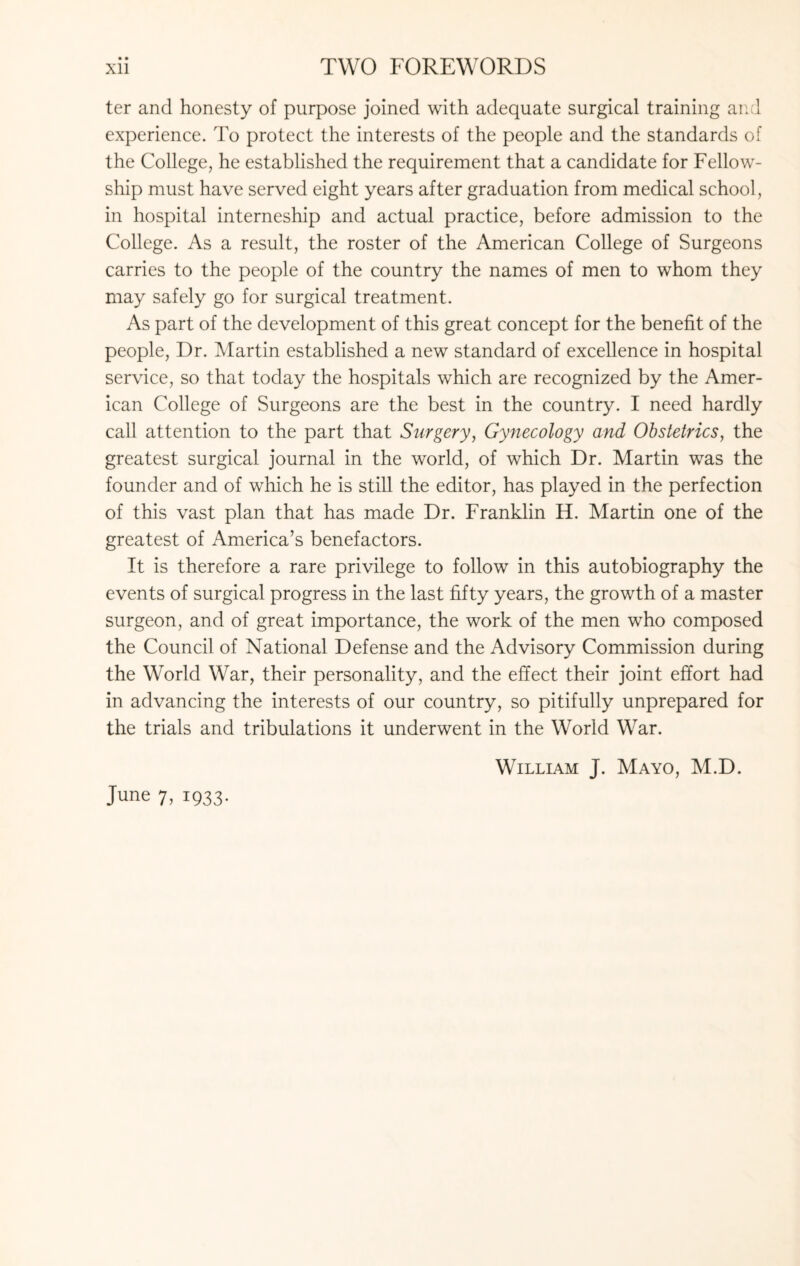ter and honesty of purpose joined with adequate surgical training and experience. To protect the interests of the people and the standards of the College, he established the requirement that a candidate for Fellow¬ ship must have served eight years after graduation from medical school, in hospital interneship and actual practice, before admission to the College. As a result, the roster of the American College of Surgeons carries to the people of the country the names of men to whom they may safely go for surgical treatment. As part of the development of this great concept for the benefit of the people, Dr. Martin established a new standard of excellence in hospital service, so that today the hospitals which are recognized by the Amer¬ ican College of Surgeons are the best in the country. I need hardly call attention to the part that Surgery, Gynecology and Obstetrics, the greatest surgical journal in the world, of which Dr. Martin was the founder and of which he is still the editor, has played in the perfection of this vast plan that has made Dr. Franklin H. Martin one of the greatest of America’s benefactors. It is therefore a rare privilege to follow in this autobiography the events of surgical progress in the last fifty years, the growth of a master surgeon, and of great importance, the work of the men who composed the Council of National Defense and the Advisory Commission during the World War, their personality, and the effect their joint effort had in advancing the interests of our country, so pitifully unprepared for the trials and tribulations it underwent in the World War. William J. Mayo, M.D. June 7, 1933.