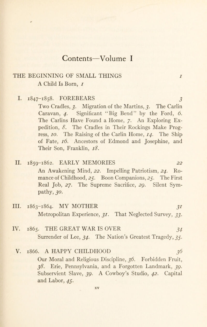 Contents—Volume I THE BEGINNING OF SMALL THINGS i A Child Is Born, i I. 1847-1858. FOREBEARS 3 Two Cradles, j. Migration of the Martins, 3. The Carlin Caravan, 4. Significant “Big Bend” by the Ford, 6. The Carlins Have Found a Home, 7. An Exploring Ex¬ pedition, 8. The Cradles in Their Rockings Make Prog¬ ress, 10. The Raising of the Carlin Home, 14. The Ship of Fate, 16. Ancestors of Edmond and Josephine, and Their Son, Franklin, 18. II. 1859-1862. EARLY MEMORIES 22 An Awakening Mind, 22. Impelling Patriotism, 24. Ro¬ mance of Childhood, 25. Boon Companions, 25. The First Real Job, 27. The Supreme Sacrifice, 29. Silent Sym¬ pathy, 30. III. 1863-1864. MY MOTHER 31 Metropolitan Experience, Ji. That Neglected Survey, 33. IV. 1865. THE GREAT WAR IS OVER 34 Surrender of Lee, 34. The Nation’s Greatest Tragedy, 33. V. 1866. A HAPPY CHILDHOOD 36 Our Moral and Religious Discipline, 36. Forbidden Fruit, 38. Erie, Pennsylvania, and a Forgotten Landmark, jp. Subservient Slave, 59. A Cowboy’s Studio, 42. Capital and Labor, 43.
