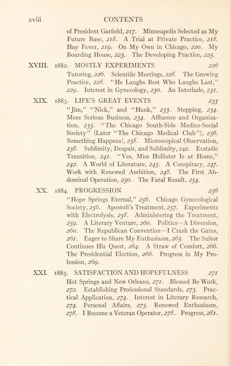 • • • XV111 CONTENTS of President Garfield, 277. Minneapolis Selected as My Future Base, 218. A Trial at Private Practice, 218. Hay Fever, 219. On My Own in Chicago, 220. My Boarding House, 223. The Developing Practice, 225. XVIII. 1882. MOSTLY EXPERIMENTS 226 Tutoring, 226. Scientific Meetings, 228. The Growing Practice, 228. “He Laughs Best Who Laughs Last,” 229. Interest in Gynecology, 230. An Interlude, 231. XIX. 1883. LIFE’S GREAT EVENTS 233 “Jim,” “Nick,” and “Hank,” 233. Stepping, 234. More Serious Business, 234.. Affluence and Organiza¬ tion, 233. “The Chicago South-Side Medico-Social Society” (Later “The Chicago Medical Club”), 236. Something Happens!, 238. Microscopical Observation, 238. Sublimity, Despair, and Sublimity, 240. Ecstatic Transition, 241. “Yes, Miss Hollister Is at Home,” 242. A World of Literature, 243. A Conspiracy, 247. Work with Renewed Ambition, 248. The First Ab¬ dominal Operation, 230. The Fatal Result, 234. XX. 1884. PROGRESSION 236 “Hope Springs Eternal,” 236. Chicago Gynecological Society, 236. Apostoli’s Treatment, 257. Experiments with Electrolysis, 238. Administering the Treatment, 239. A Literary Venture, 260. Politics—A Diversion, 260. The Republican Convention—I Crash the Gates, 261. Eager to Share My Enthusiasm, 263. The Suitor Continues His Quest, 264. A Straw of Comfort, 266. The Presidential Election, 266. Progress in My Pro¬ fession, 269. XXI. 1885. SATISFACTION AND HOPEFULNESS 277 Hot Springs and New Orleans, 277. Blessed Be Work, 272. Establishing Professional Standards, 275. Prac¬ tical Application, 274. Interest in Literary Research, 274. Personal Affairs, 275. Renewed Enthusiasm, 278. I Become a Veteran Operator, 278. Progress, 281.