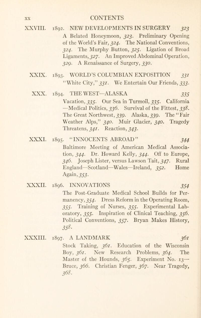 XXVIII. 1892. NEW DEVELOPMENTS IN SURGERY 323 A Belated Honeymoon, 323. Preliminary Opening of the World’s Fair, 324. The National Conventions, 324. The Murphy Button, 323. Ligation of Broad Ligaments, 327. An Improved Abdominal Operation, 32Q. A Renaissance of Surgery, 330. XXIX. 1893. WORLD’S COLUMBIAN EXPOSITION 331 “ White City,” 331. We Entertain Our Friends, 333. XXX. 1894. THE WEST—ALASKA 335 Vacation, 333. Our Sea in Turmoil, 333. California —Medical Politics, 336. Survival of the Fittest, 338. The Great Northwest, jjp. Alaska, jjp. The “ Fair Weather Alps,” 340. Muir Glacier, 340. Tragedy Threatens, 341. Reaction, 343. XXXI. 1895. “INNOCENTS ABROAD” 344 Baltimore Meeting of American Medical Associa¬ tion, 344. Dr. Howard Kelly, 344. Off to Europe, 346. Joseph Lister, versus Lawson Tait, 347. Rural England—Scotland—Wales—Ireland, 332. Home Again, 333. XXXII. 1896. INNOVATIONS 334 The Post-Graduate Medical School Builds for Per¬ manency, 334. Dress Reform in the Operating Room, 333. Training of Nurses, 333. Experimental Lab¬ oratory, 333. Inspiration of Clinical Teaching, 336. Political Conventions, 337. Bryan Makes History, 358- XXXIII. 1897. A LANDMARK 361 Stock Taking, 361. Education of the Wisconsin Boy, 361. New Research Problems, 364. The Master of the Hounds, 363. Experiment No. 13—- Bruce, 366. Christian Fenger, 367. Near Tragedy, 368.