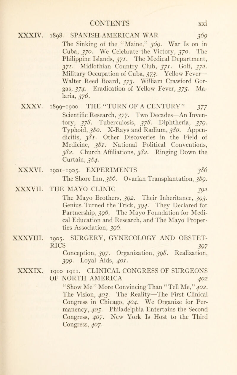 XXXIV. XXXV. XXXVI. XXXVII. 1898. SPANISH-AMERICAN WAR 369 The Sinking of the “Maine,” 369. War Is on in Cuba, 370. We Celebrate the Victory, 330. The Philippine Islands, 331. The Medical Department, 371. Midlothian Country Club, 371. Golf, 372. Military Occupation of Cuba, 373. Yellow Fever— Walter Reed Board, 373. William Crawford Gor- gas, 374. Eradication of Yellow Fever, 373. Ma¬ laria, 376. 1899-1900. THE “TURN OF A CENTURY” 377 Scientific Research, 377. Two Decades—An Inven¬ tory, 37$- Tuberculosis, 378. Diphtheria, 379. Typhoid, 380. X-Rays and Radium, 380. Appen¬ dicitis, 381. Other Discoveries in the Field of Medicine, 381. National Political Conventions, 382. Church Affiliations, 382. Ringing Down the Curtain, 384. 1901-1905. EXPERIMENTS 386 The Shore Inn, 386. Ovarian Transplantation, 389. THE MAYO CLINIC J92 The Mayo Brothers, 392. Their Inheritance, 393. Genius Turned the Trick, 394. They Declared for Partnership, 396. The Mayo Foundation for Medi¬ cal Education and Research, and The Mayo Proper¬ ties Association, 396. XXXVIII. 1905. SURGERY, GYNECOLOGY AND OBSTET¬ RICS . . . 897 Conception, 397. Organization, 398. Realization, 399. Loyal Aids, 401. XXXIX. 1910-1911. CLINICAL CONGRESS OF SURGEONS OF NORTH AMERICA 402 “ Show Me” More Convincing Than “Tell Me,” 402. The Vision, 403. The Reality—The First Clinical Congress in Chicago, 404. We Organize for Per¬ manency, 403. Philadelphia Entertains the Second Congress, 407. New York Is Host to the Third Congress, 407.
