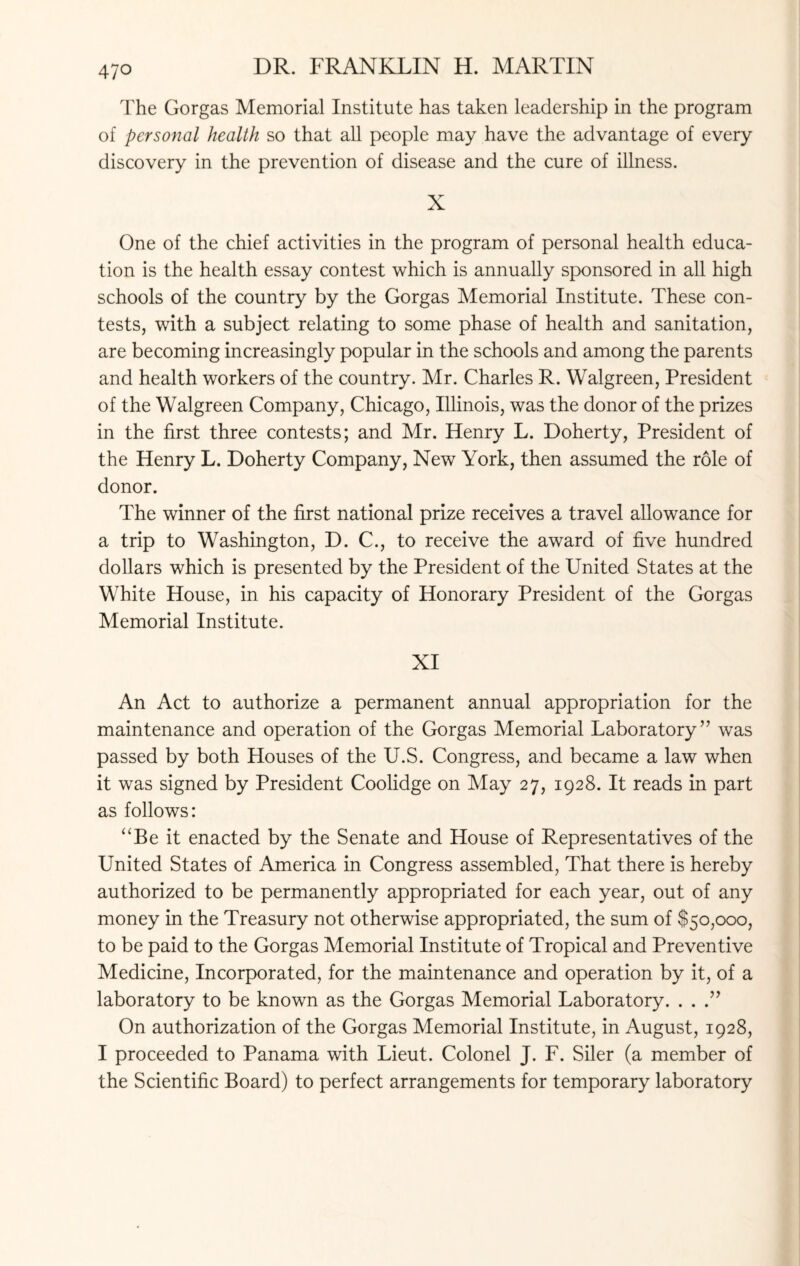 4?o The Gorgas Memorial Institute has taken leadership in the program of personal health so that all people may have the advantage of every discovery in the prevention of disease and the cure of illness. X One of the chief activities in the program of personal health educa¬ tion is the health essay contest which is annually sponsored in all high schools of the country by the Gorgas Memorial Institute. These con¬ tests, with a subject relating to some phase of health and sanitation, are becoming increasingly popular in the schools and among the parents and health workers of the country. Mr. Charles R. Walgreen, President of the Walgreen Company, Chicago, Illinois, was the donor of the prizes in the first three contests; and Mr. Henry L. Doherty, President of the Henry L. Doherty Company, New York, then assumed the role of donor. The winner of the first national prize receives a travel allowance for a trip to Washington, D. C., to receive the award of five hundred dollars which is presented by the President of the United States at the White House, in his capacity of Honorary President of the Gorgas Memorial Institute. XI An Act to authorize a permanent annual appropriation for the maintenance and operation of the Gorgas Memorial Laboratory” was passed by both Houses of the U.S. Congress, and became a law when it was signed by President Coolidge on May 27, 1928. It reads in part as follows: “Be it enacted by the Senate and House of Representatives of the United States of America in Congress assembled, That there is hereby authorized to be permanently appropriated for each year, out of any money in the Treasury not otherwise appropriated, the sum of $50,000, to be paid to the Gorgas Memorial Institute of Tropical and Preventive Medicine, Incorporated, for the maintenance and operation by it, of a laboratory to be known as the Gorgas Memorial Laboratory. ...” On authorization of the Gorgas Memorial Institute, in August, 1928, I proceeded to Panama with Lieut. Colonel J. F. Siler (a member of the Scientific Board) to perfect arrangements for temporary laboratory