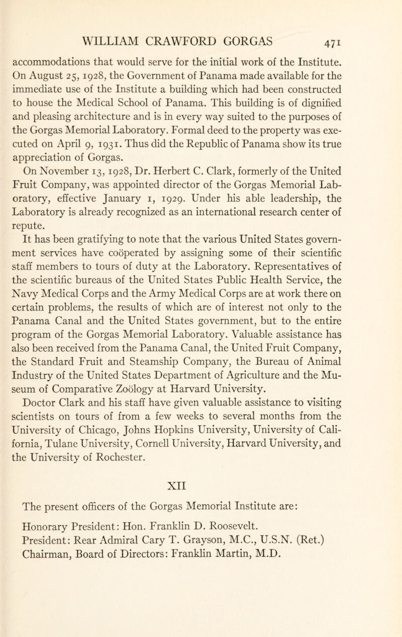 accommodations that would serve for the initial work of the Institute. On August 25, 1928, the Government of Panama made available for the immediate use of the Institute a building which had been constructed to house the Medical School of Panama. This building is of dignified and pleasing architecture and is in every way suited to the purposes of the Gorgas Memorial Laboratory. Formal deed to the property was exe¬ cuted on April 9, 1931. Thus did the Republic of Panama show its true appreciation of Gorgas. On November 13, 1928, Dr. Herbert C. Clark, formerly of the United Fruit Company, was appointed director of the Gorgas Memorial Lab¬ oratory, effective January 1, 1929. Under his able leadership, the Laboratory is already recognized as an international research center of repute. It has been gratifying to note that the various United States govern¬ ment services have cooperated by assigning some of their scientific staff members to tours of duty at the Laboratory. Representatives of the scientific bureaus of the United States Public Health Service, the Navy Medical Corps and the Army Medical Corps are at work there on certain problems, the results of which are of interest not only to the Panama Canal and the United States government, but to the entire program of the Gorgas Memorial Laboratory. Valuable assistance has also been received from the Panama Canal, the United Fruit Company, the Standard Fruit and Steamship Company, the Bureau of Animal Industry of the United States Department of Agriculture and the Mu¬ seum of Comparative Zoology at Harvard University. Doctor Clark and his staff have given valuable assistance to visiting scientists on tours of from a few weeks to several months from the University of Chicago, Johns Hopkins University, University of Cali¬ fornia, Tulane University, Cornell University, Harvard University, and the University of Rochester. XII The present officers of the Gorgas Memorial Institute are: Honorary President: Hon. Franklin D. Roosevelt. President: Rear Admiral Cary T. Grayson, M.C., U.S.N. (Ret.) Chairman, Board of Directors: Franklin Martin, M.D.