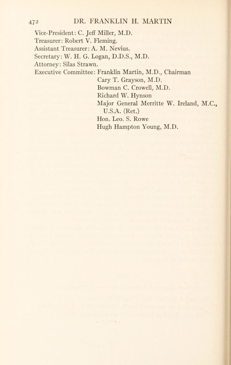 Vice-President: C. Jeff Miller, M.D. Treasurer: Robert V. Fleming. Assistant Treasurer: A. M. Nevius. Secretary: W. H. G. Logan, D.D.S., M.D. Attorney: Silas Strawn. Executive Committee: Franklin Martin, M.D., Chairman Cary T. Grayson, M.D. Bowman C. Crowell, M.D. Richard W. Hynson Major General Merritte W. Ireland, M.C., U.S.A. (Ret.) Hon. Leo. S. Rowe Hugh Hampton Young, M.D.