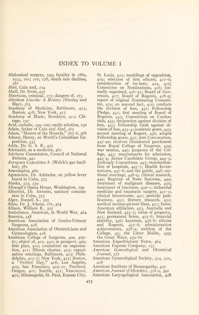 Abdominal surgery, 199; fatality in 1880, 1933, 202; 210, 278; death rate declines, 3Sl Abel, Cain and, 214 Abell, Dr. Irvin, 457 Abortions, criminal, 272; dangers of, 273 Abraham Lincoln: A History (Nicolay and Hay), 363 Academy of Medicine, Baltimore, 413; Boston, 418; New York, 417 Academy of Music, Brooklyn, 412; Chi¬ cago, 232 Acid, carbolic, 199-200; oxalic solution, 250 Adam, father of Cain and Abel, 365 Adam, “Master of the Hounds,” 365-6, 368 Adams, Henry, on World’s Columbian Ex¬ position, 333 Addy, Dr. G. A. B., 457 Adrenalin, as a medicine, 462 Advisory Commission, Council of National Defense, 442 Aerogenes Capsulatus b. (Welch’s gas bacil¬ lus), 381 Aesculapius, 460 Agramonte, Dr. Aristedes, on yellow fever board in Cuba, 373 Alaska, 335, 339 Albaugh’s Opera House, Washington, 299 Albertini, Dr. Antonio, sanitary commis¬ sion in Cuba, 373 Alger, Russell A., 305 Allen, Dr. J. Adams, 181, 304 Allison, William B., 305 Ambulance, American, in World War, 464 America, 348 American Association of Genito-Urinary Surgeons, 428 American Association of Obstetricians and Gynecologists, 428 American College of Surgeons, 400, 409- 61; object of, 427, 432; in prospect, 409; first plan, 410; committee on organiza¬ tion, 411; Illinois charter, 413; organi¬ zation meetings, Baltimore, 413; Phila¬ delphia, 415-7; New York, 417; Boston, a “Perfect Day,” 418; Los Angeles, 419; San Francisco, 419-21; Portland, Oregon, 421; Seattle, 421; Vancouver, 421; Minneapolis, St. Paul, Kansas City, St. Louis, 422; rumblings of opposition, 419; selection of first officers, 422-6; consideration of by-laws, 424, 427; Committee on Nominations, 426; for¬ mally organized, 426-31; Board of Gov¬ ernors, 427; Board of Regents, 428-9; report of original Nominating Commit¬ tee, 429; an assured fact, 420; combats the division of fees, 432; Fellowship Pledge, 432; first meeting of Board of Regents, 433; Committees on Creden¬ tials, 433; declaration against division of fees, 433; Fellowship Oath against di¬ vision of fees, 433-4; academic gown, 435; second meeting of Regent, 436; adopts Fellowship gown, 437; first Convocation, 437-40; receives illuminated parchment from Royal College of Surgeons, 439; war session, 440; purposes of the Col¬ lege, 443; requirements for admission, 443-4; Junior Candidate Group, 444-5; Judiciary Committees, 445; standardiza¬ tion of hospitals, 445-7; Health Inven- toriums, 447-8; and the public, 448; sec¬ tional meetings, 448-9; clinical research, 449; Registry of Bone Sarcoma, 449; treatment of malignant diseases, 450; treatment of fractures, 450-1; industrial medicine and traumatic surgery, 451-2; clinical laboratories, 452; periodic pub¬ lications, 452; literary research, 452; medical motion-picture films, 452; Inter- American affiliation, 453, Australia and New Zealand, 453-5; value of property, 455; permanent home, 455-6; financial stability, 456; keystone, 456-8; officers and Regents, 457-8; administrative achievements, 458-9; emblem of the College, 45; the Lister Mallet, 459; the Great Mace, 459-60 American Expeditionary Force, 464 American Express Company, 135 American Gynecological and Obstetrical Journal, 377 American Gynecological Society, 314, 321, 428 American Institute of Homeopathy, 427 American Journal of Obstetrics, 328-9, 391 American Laryngological Association, 428