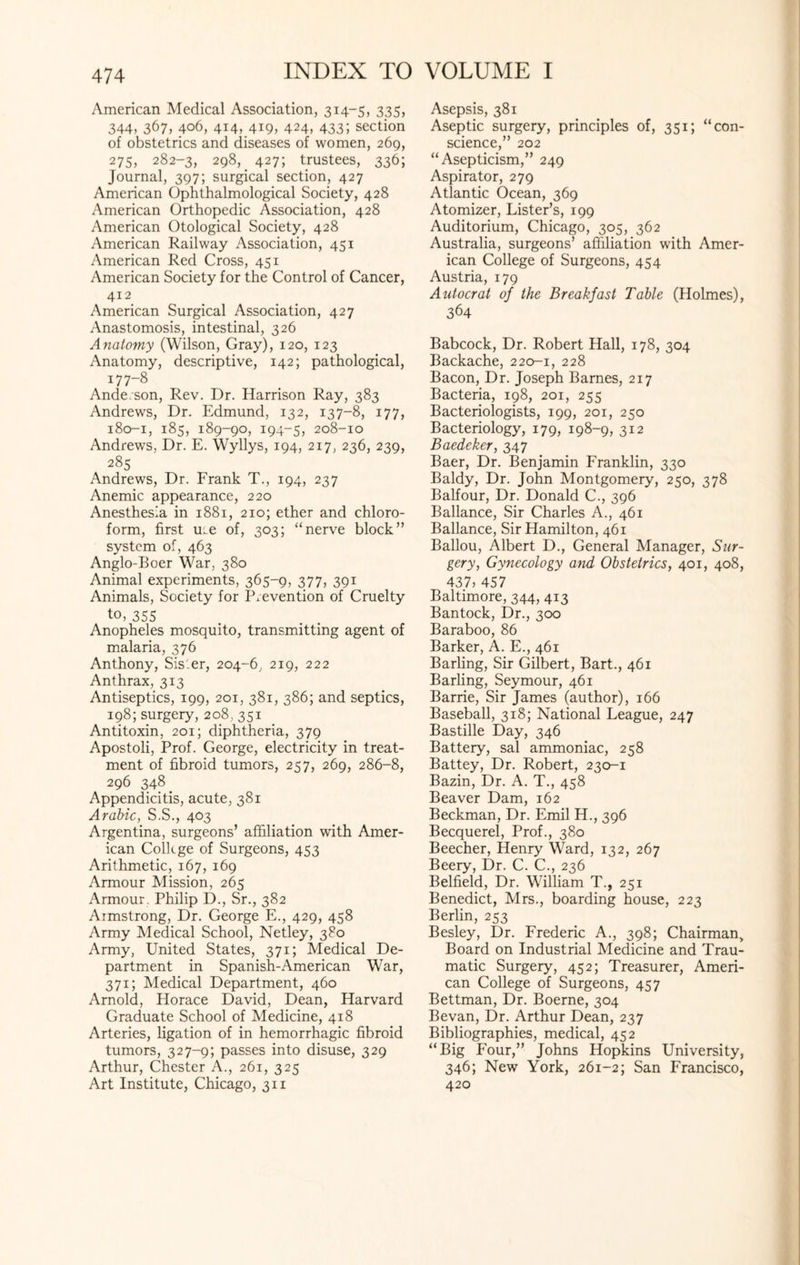 American Medical Association, 314-5, 335, 344, 367, 406, 414, 419, 424, 433; section of obstetrics and diseases of women, 269, 275, 282-3, 298,. 427; trustees, 336; Journal, 397; surgical section, 427 American Ophthalmological Society, 428 American Orthopedic Association, 428 American Otological Society, 428 American Railway Association, 451 American Red Cross, 451 American Society for the Control of Cancer, 412 American Surgical Association, 427 Anastomosis, intestinal, 326 Anatomy (Wilson, Gray), 120, 123 Anatomy, descriptive, 142; pathological, 177-8 Ande.son, Rev. Dr. Harrison Ray, 383 Andrews, Dr. Edmund, 132, 137-8, 177, 180-1, 185, 189-90, 194-5, 208-10 Andrews, Dr. E. Wyllys, 194, 217, 236, 239, 285 Andrews, Dr. Frank T., 194, 237 Anemic appearance, 220 Anesthesia in 1881, 210; ether and chloro¬ form, first ure of, 303; “nerve block” system of, 463 Anglo-Boer War, 380 Animal experiments, 365-9, 377, 391 Animals, Society for Prevention of Cruelty t0’ 355 Anopheles mosquito, transmitting agent of malaria, 376 Anthony, Sisler, 204-6, 219, 222 Anthrax, 313 Antiseptics, 199, 201, 381, 386; and septics, 198; surgery, 208, 351 Antitoxin, 201; diphtheria, 379 Apostoli, Prof. George, electricity in treat¬ ment of fibroid tumors, 257, 269, 286-8, 296 348. Appendicitis, acute, 381 Arabic, S.S., 403 Argentina, surgeons’ affiliation with Amer¬ ican College of Surgeons, 453 Arithmetic, 167, 169 Armour Mission, 265 Armour. Philip D., Sr., 382 Armstrong, Dr. George E., 429, 458 Army Medical School, Netley, 380 Army, United States, 371; Medical De¬ partment in Spanish-American War, 371; Medical Department, 460 Arnold, Horace David, Dean, Harvard Graduate School of Medicine, 418 Arteries, ligation of in hemorrhagic fibroid tumors, 327-9; passes into disuse, 329 Arthur, Chester A., 261, 325 Art Institute, Chicago, 311 Asepsis, 381 Aseptic surgery, principles of, 351; “con¬ science,” 202 “ Asepticism,” 249 Aspirator, 279 Atlantic Ocean, 369 Atomizer, Lister’s, 199 Auditorium, Chicago, 305, 362 Australia, surgeons’ affiliation with Amer¬ ican College of Surgeons, 454 Austria, 179 Autocrat of the Breakfast Table (Holmes), 364 Babcock, Dr. Robert Hall, 178, 304 Backache, 220-1, 228 Bacon, Dr. Joseph Barnes, 217 Bacteria, 198, 201, 255 Bacteriologists, 199, 201, 250 Bacteriology, 179, 198-9, 312 Baedeker, 347 Baer, Dr. Benjamin Franklin, 330 Baldy, Dr. John Montgomery, 250, 378 Balfour, Dr. Donald C., 396 Ballance, Sir Charles A., 461 Ballance, Sir Hamilton, 461 Ballou, Albert D., General Manager, Sur¬ gery, Gynecology and Obstetrics, 401, 408, 437) 457 Baltimore, 344, 413 Bantock, Dr., 300 Baraboo, 86 Barker, A. E., 461 Barling, Sir Gilbert, Bart., 461 Barfing, Seymour, 461 Barrie, Sir James (author), 166 Baseball, 318; National League, 247 Bastille Day, 346 Battery, sal ammoniac, 258 Battey, Dr. Robert, 230-1 Bazin, Dr. A. T., 458 Beaver Dam, 162 Beckman, Dr. Emil H., 396 Becquerel, Prof., 380 Beecher, Henry Ward, 132, 267 Beery, Dr. C. C., 236 Belfield, Dr. William T., 251 Benedict, Mrs., boarding house, 223 Berlin, 253 Besley, Dr. Frederic A., 398; Chairman, Board on Industrial Medicine and Trau¬ matic Surgery, 452; Treasurer, Ameri¬ can College of Surgeons, 457 Bettman, Dr. Boerne, 304 Bevan, Dr. Arthur Dean, 237 Bibliographies, medical, 452 “Big Four,” Johns Hopkins University, 346; New York, 261-2; San Francisco, 420