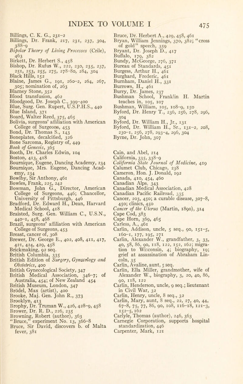 Billings, C. K. G., 231-2 Billings, Dr. Frank, 217, 231, 237, 304, 388-9 Bipolar Theory of Living Processes (Crile), 463 Birkett, Dr. Herbert S., 458 Bishop, Dr. Rufus W., 222, 230, 235, 237, 25D 253, 255, 275, 278-80, 284, 304 Black Hills, 152 Blaine, James G., 191, 260-2, 264, 267, 305; nomination of, 263 Blarney Stone, 352 Blood transfusion, 462 Bloodgood, Dr. Joseph C., 399-400 Blue, Surg. Gen. Rupert, U.S.P.H.S., 440 Blue Island, 371 Board, Walter Reed, 375, 465 Bolivia, surgeons’ affiliation with American College of Surgeons, 453 Bond, Dr. Thomas S., 143 Boneplates, decalcified, 326 Bone Sarcoma, Registry of, 449 Book of Genesis, 365 Booth, Dr. Charles Edwin, 104 Boston, 413, 418 Bournique, Eugene, Dancing Academy, 234 Bournique, Mrs. Eugene, Dancing Acad¬ emy, 234 Bowlby, Sir Anthony, 461 Bowles, Frank, 225, 242 Bowman, John G., Director, American College of Surgeons, 446; Chancellor, University of Pittsburgh, 446 Bradford, Dr. Edward H., Dean, Harvard Medical School, 418 Braisted, Surg. Gen. William C., U.S.N., 440-1, 458, 468 Brazil, surgeons’ affiliation with American College of Surgeons, 453 Breast, cancer of, 308 Brewer, Dr. George E., 402, 408, 411, 417, 421, 424, 429, 458 Brickmaking, 92 seq. British Columbia, 335 British Edition of Surgery, Gynecology and Obstetrics, 400 British Gynecological Society, 347 British Medical Association, 346-7; of Australia, 454; of New Zealand 454 British Museum, London, 347 Brodel, Max (artist), 400 Brooke, Maj. Gen. John R., 373 Brooklyn, 413 Brophy, Dr. Truman W., 426, 428-9, 458 Brower, Dr. R. D., 226, 235 Browning, Robert (author), 363 “Bruce,” experiment No. 13, 366-8 Bruce, Sir David, discovers b. of Malta fever, 381 Bruce, Dr. Herbert A., 429, 458, 461 Bryan, William Jennings, 370, 382; “cross of gold” speech, 359 Bryant, Dr. Joseph D., 417 Buffalo, 179, 382 Bundy, McGeorge, 276, 371 Bureau of Standards, 451 Burgess, Arthur H., 461 Burghard, Frederic, 461 Burnham, Daniel H., 331 Burrows, H., 461 Burry, Dr. James, 237 Bushman School, Franklin H. Martin teaches in, 105, 107 Bushman, William, 105, 108-9, 15° Byford, Dr. Henry T., 236, 256, 278, 296, 304 Byford, Dr. William H., Jr., 131 Byford, Dr. William H., Sr., 131-2, 208, 230-1, 256, 278, 293-4, 296, 304 Byrne, Dr. John, 307 Cain, and Abel, 214 California, 335, 338-9 California State Journal of Medicine, 419 Calumet Club, Chicago, 238 Cameron, Hon. J. Donald, 192 Canada, 410, 454, 460 Canadian Alps, 343 Canadian Medical Association, 428 Canadian Pacific Railroad, 335 Cancer, 203, 450; a curable disease, 307-8, 450; clinics, 450 Cancer of the Uterus (Martin, 1890), 314 Cape Cod, 383 Cape Horn, 369, 465 Carless, A., 461 Carlin, Addison, uncle, 5 seq., 90, 151-5, 160-1, 177, 195, 271 Carlin, Alexander W., grandfather, 3, 33, 40, 58, 86, 90, 118, 122, 152, 162; migra¬ tion to Wisconsin, 4; biography, 19; grief at assassination of Abraham Lin¬ coln, 35 Carlin, A valine, aunt, 5 seq. Carlin, Ella Miller, grandmother, wife of Alexander W., biography, 3, 20, 40, 86, 90, 118, 122 Carlin, Henderson, uncle, 9 seq.; lieutenant in Civil War, 32 Carlin, Henry, uncle, 8 seq., 32 Carlin, Mary, aunt, 8 seq., 22, 27, 40, 44, 67-8, 75, 77, 86, 90, 108, 116-18, 121-3, 152-5,162 Carlyle, Thomas (author), 246, 363 Carnegie Corporation, supports hospital standardization, 446 Carpenter, Mark, 121