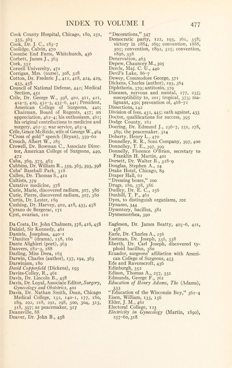 Cook County Hospital, Chicago, 180, 251, 355, 365 Cook, Dr. J. C., 185-7 Coolidge, Calvin, 470 Coombe End Farm, Whitchurch, 436 Corbett, James J., 363 Cork, 352 Cornell University, 471 Corrigan, Mrs. (nurse), 308, 328 Cotton, Dr. Frederic J., 411, 418, 424, 429, 433, 458 Council of National Defense, 442; Medical Section, 451 Crile, Dr. George W., 398, 402, 411, 421, 424-5, 429, 432-3, 435-6, 44G President, American College of Surgeons, 440; Chairman, Board of Regents, 457; an appreciation, 462-4; his enthusiasm, 462; his original contributions to medicine and surgery, 462-3; war service, 463-4 Crile, Grace McBride, wife of George W., 464 “Cross of gold” speech (Bryan), 359-60 Crouch, Albert W., 285 Crowell, Dr. Bowman C., Associate Direc¬ tor, American College of Surgeons, 449, 472 Cuba, 369, 373, 463 Cubbins, Dr. William R., 359, 365, 393, 398 Cubs’ Baseball Park, 318 Cullen, Dr. Thomas S., 411 Cultists, 379 Curative medicine, 378 Curie, Marie, discovered radium, 307, 380 Curie, Pierre, discovered radium, 307, 380 Curtis, Dr. Lester, 189 Cushing, Dr. Harvey, 402, 418, 435, 458 Cyrano de Bergerac, 171 Cyst, ovarian, 210 Da Costa, Dr. John Chalmers, 378, 416, 458 Dalziel, Sir Kennedy, 461 Daniels, Josephus, 440-1 “Danites” (drama), 158, 160 Dante Alighieri (poet), 363 Danvers, 182-3, 188 Darling, Miss Dora, 165 Darwin, Charles (author), 137, 194, 363 Darwinism, 180 David Cop per field (Dickens), 193 Davies-Colley, R., 461 Davis, Dr. Lincoln B., 458 Davis, Dr. Loyal, Associate Editor, Surgery, Gynecology and Obstetrics, 401 Davis, Dr. Nathan Smith, Dean, Chicago Medical College, 132, 140-1, 177, 180, 189, 202, 218, 291, 298, 300, 304, 315, 318, 397; as peacemaker, 317 Deansville, 88 Deaver, Dr. John B., 458 “Decorations,” 347 Democratic party, 122, 193, 261, 358; victory in 1884, 269; convention, 1888, 305; convention, 1892, 325; convention, 1896, 358 Denervation, 463 Depew, Chauncey M., 305 Dercle, Maj. C. U., 440 Devil’s Lake, 86-7 Dewey, Commodore George, 371 Dickens, Charles (author), 193, 364 Diphtheria, 379; antitoxin, 379 Diseases, nervous and mental, 177, 235; susceptibility to, 201; tropical, 373; ma¬ lignant, 450; prevention of, 468-72 Dissections, 142 Division of fees, 432, 445; oath against, 433 Doctor, qualifications for success, 395 Dodge County, 162 Doering, Dr. Edmund J., 236-7, 251, 278, 389; the peacemaker, 314 Doherty, Henry L., 470 Donnelley, R. R., Sons Company, 397, 400 Donnelley, T. E., 397, 399 Donnelly, Florence O’Brien, secretary to Franklin H. Martin, 401 Dorsett, Dr. Walter B., 328-9 Douglas, Stephen A., 24 Drake Hotel, Chicago, 89 Draper Hall, 62 “Dressing boxes,” 200 Drugs, 180, 378, 386 Dudley, Dr. E. C., 256 Dunhill, T. P., 461 Dyes, to distinguish organisms, 201 Dynamo, 344 Dysentery, bacillus, 381 Dysmenorrhea, 390 Eagleson, Dr. James Beatty, 405-6, 421, 458 Earle, Dr. Charles A., 256 Eastman, Dr. Joseph, 336, 338 Eberth, Dr. Carl Joseph, discovered ty¬ phoid bacillus, 380 Ecuador, surgeons’ affiliation with Ameri¬ can College of Surgeons, 453 Ede and Ravenscroft, 436 Edinburgh, 352 Edison, Thomas A., 257, 331 Edmunds, George F., 261 Education of Henry Adams, The (Adams), 333 “Education of the Wisconsin Boy,” 361-4 Eisen, William, 133, 156 Elder, J. M., 461 Electoral College, 123 Electricity in Gynecology (Martin, 1890), 257-60,318