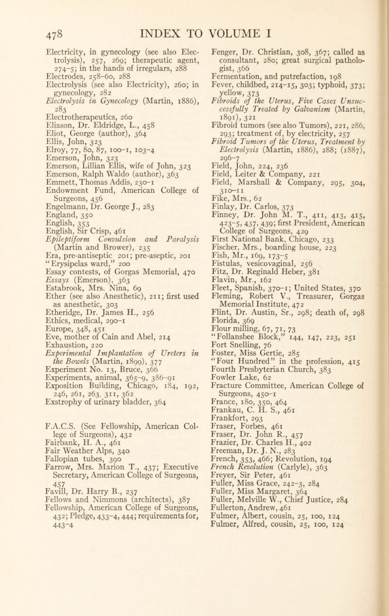 Electricity, in gynecology (see also Elec¬ trolysis), 257, 269; therapeutic agent, 274-5; in the hands of irregulars, 288 Electrodes, 258-60, 288 Electrolysis (see also Electricity), 260; in gynecology, 282 Electrolysis in Gynecology (Martin, 1886), 283 Electrotherapeutics, 260 Eliason, Dr. Eldridge, L., 458 Eliot, George (author), 364 Ellis, John, 323 Elroy, 77, 80, 87, 100-1, 103-4 Emerson, John, 323 Emerson, Lillian Ellis, wife of John, 323 Emerson, Ralph Waldo (author), 363 Emmett, Thomas Addis, 230-1 Endowment Fund, American College of Surgeons, 456 Engelmann, Dr. George J., 283 England, 350 English, 353 English, Sir Crisp, 461 Epileptiform Convulsion and Paralysis (Martin and Brower), 235 Era, pre-antiseptic 201; pre-aseptic, 201 “Erysipelas ward,” 200 Essay contests, of Gorgas Memorial, 470 Essays (Emerson), 363 Estabrook, Mrs. Nina, 69 Ether (see also Anesthetic), 211; first used as anesthetic, 303 Etheridge, Dr. James H., 256 Ethics, medical, 290-1 Europe, 348, 451 Eve, mother of Cain and Abel, 214 Exhaustion, 220 Experimental Implantation of Ureters in the Bowels (Martin, 1899), 377 Experiment No. 13, Bruce, 366 Experiments, animal, 365-9, 386-91 Exposition Building, Chicago, 184, 192, 246, 261, 263. 311, 362 Exstrophy of urinary bladder, 364 F.A.C.S. (See Fellowship, American Col¬ lege of Surgeons), 432 Fairbank, EL A., 461 Fair Weather Alps, 340 Fallopian tubes, 390 Farrow, Mrs. Marion T., 437; Executive Secretary, American College of Surgeons, 457 Favill, Dr. Harry B., 237 Fellows and Nimmons (architects), 387 Fellowship, American College of Surgeons, 432; Pledge, 433-4, 444; requirements for, 443-4 Fenger, Dr. Christian, 308, 367; called as consultant, 280; great surgical patholo¬ gist, 366 Fermentation, and putrefaction, 198 Fever, childbed, 214-15, 303; typhoid, 373; yellow, 373 Fibroids of the Uterus, Five Cases Unsuc¬ cessfully Treated by Galvanism (Martin, 1891), 321 Fibroid tumors (see also Tumors), 221, 286, 293; treatment of, by electricity, 257 Fibroid Tumors of the Uterus, Treatment by Electrolysis (Martin, 1886), 288; (1887), 296-7 Field, John, 224, 236 Field, Leiter & Company, 221 Field, Marshall & Company, 295, 304, 310-n Fike, Mrs., 62 Finlay, Dr. Carlos, 373 Finney, Dr. John M. T., 411, 413, 415, 423-5, 437, 439; first President, American College of Surgeons, 429 First National Bank, Chicago, 233 Fischer, Mrs., boarding house, 223 Fish, Mr., 169, 173-5 P'istulas, vesicovaginal, 256 Fitz, Dr. Reginald Heber, 381 Flavin, Mr., 162 Fleet, Spanish, 370-1; United States, 370 Fleming, Robert V., Treasurer, Gorgas Memorial Institute, 472 Flint, Dr. Austin, Sr., 298; death of, 298 Florida, 369 Flour milling, 67, 71, 73 “Follansbee Block,” 144, 147, 223, 251 Fort Snelling, 76 Foster, Miss Gertie, 285 “Four Hundred” in the profession, 415 Fourth Presbyterian Church, 383 Fowler Lake, 62 Fracture Committee, American College of Surgeons, 450-1 France, 180, 350, 464 Frankau, C. H. S., 461 Frankfort, 293 Fraser, Forbes, 461 Fraser, Dr. John R., 457 Frazier, Dr. Charles IF, 402 Freeman, Dr. J. N., 283 French, 353, 466; Revolution, 194 French Revolution (Carlyle), 363 Freyer, Sir Peter, 461 Fuller, Miss Grace, 242-3, 284 Fuller, Miss Margaret, 364 Fuller, Melville W., Chief Justice, 284 Fullerton, Andrew, 461 Fulmer, Albert, cousin, 25, 100, 124 Fulmer, Alfred, cousin, 25, 100, 124