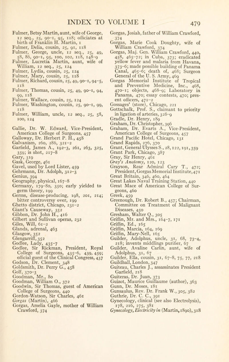 Fulmer, Betsy Martin, aunt, wife of George, 12 seq., 25, 90-1, 95, 118; officiates at birth of Franklin H. Martin, 1 Fulmer, Delia, cousin, 25, 91, 118 Fulmer, George, uncle, 12 seq., 25, 49, 58, 86, 90-1, 95, 100, 102, 118, 148-9 Fulmer, Lucretia Martin, aunt, wife of William, 12 seq., 25, 124 Fulmer, Lydia, cousin, 25, 124 Fulmer, Mary, cousin, 25, 118 Fulmer, Richard, cousin, 25, 49, 90-1, 94-5, 118 Fulmer, Thomas, cousin, 25, 49, 90-1, 94, 99, 118 Fulmer, Wallace, cousin, 25, 124 Fulmer, Washington, cousin, 25, 90-1, 99, 118 Fulmer, William, uncle, 12 seq., 25, 58, 100, 124 Gallie, Dr. W. Edward, Vice-President, American College of Surgeons, 457 Galloway, Dr. Herbert P. H., 458 Galvanism, 260, 286, 321-2 Garfield, James A., 192-3, 261, 263, 325, 359; is shot, 217-8 Gary, 319 Gask, George, 461 Gavel, used by Lord Lister, 459 Gehrmann, Dr. Adolph, 312-3 Genius, 394 Geography, physical, 167-8 Germany, 179-80, 350; early yielded to germ theory, 199 Germs, disease-producing, 198, 201, 214; bitter controversy over, 199 Ghetto district, Chicago, 231-2 Giant’s Causeway, 352 Gibbon, Dr. John H., 416 Gilbert and Sullivan operas, 232 Giles, Will, 61-2 Glands, adrenal, 463 Glasgow, 352 Glengarrifi, 352 Godlee, Lady, 435-7 Godlee, Sir Rickman, President, Royal College of Surgeons, 435“6, 439, 459*, official guest of the Clinical Congress, 437 Godson, Dr. Clement, 348 Goldsmith, Dr. Perry G., 458 Golf, 370-3 Goodman, Mr., 80 Goodman, William O., 372 Goodwin, Sir Thomas, guest of American College of Surgeons, 440 Gordon-Watson, Sir Charles, 461 Gorgas (Martin), 466 Gorgas, Amelia Gayle, mother of William Crawford, 374 479 Gorgas, Josiah, father of William Crawford, 374 Gorgas, Marie Cook Doughty, wife of William Crawford, 374 Gorgas, Maj. Gen. William Crawford, 440, 458, 465-72; in Cuba, 373; eradicated yellow fever and malaria from Havana, 373-6; made possible building of Panama Canal, 465-6; death of, 468; Surgeon General of the U. S. Army, 469 Gorgas Memorial Institute of Tropical and Preventive Medicine, Inc., 468, 470-1; objects, 468-9; Laboratory in Panama, 470; essay contests, 470; pres¬ ent officers, 471-2 Gossages’ (store), Chicago, 221 Gottschalk, Prof. S., claimant to priority in ligation of arteries, 328-9 Gradle, Dr. Henry, 189 Graham, Dr. Christopher, 396 Graham, Dr. Evarts A., Vice-President, American College of Surgeons, 457 Grand Pacific Hotel, Chicago, 131 Grand Rapids, 276, 370 Grant, General Ulysses S., 28,122,191,359 Grant Park, Chicago, 387 Gray, Sir Henry, 461 Gray's Anatomy, 120, 123 Grayson, Rear Admiral Cary T., 472; President, Gorgas Memorial Institute, 471 Great Britain, 346, 460, 464 Great Lakes Naval Training Station, 440 Great Mace of American College of Sur¬ geons, 460 Greek, 459 Greenough, Dr. Robert B., 457; Chairman, Committee on Treatment of Malignant Diseases, 450 Gresham, Walter Q., 305 Griffin, Mr. and Mrs., 164-7, I7I Griffin, Ed., 165 Griffin, Marcia, 164, 169 Griffin, Mary-Nell, 165 Guilder, Adolphus, uncle, 31, 68, 73-4, 218; invents middlings purifier, 67 Guilder, Avaline Carlin, aunt, wife of Adolphus, 31, 67 Guilder, Ella, cousin, 31, 67-8, 75, 77, 218 Guildhall, London, 347 Guiteau, Charles J., assassinates President Garfield, 218 Guiteras, Dr. Juan, 373 Guizot, Maurice Guillaume (author), 363 Gunn, Dr. Moses, 181 Gunsaulus, Rev. Dr. Frank W., 305, 382 Guthrie, Dr. C. C., 391 Gynecology, clinical (see also Electrolysis), 178, 216, 275, 381 Gynecology, Electricity in (Martin, 1890), 318