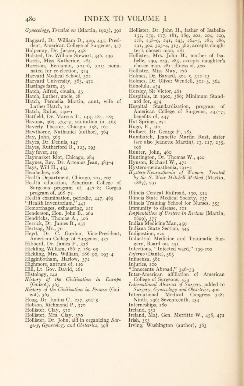 Gynecology, Treatise on (Martin, 1903), 391 Haggard, Dr. William D., 429, 433; Presi¬ dent, American College of Surgeons, 457 Halpenny, Dr. Jasper, 458 Halsted, Dr. William Stewart, 346, 439 Harris, Miss Katherine, 284 Harrison, Benjamin, 305-6, 325; nomi¬ nated for re-election, 324 Harvard Medical School, 302 Harvard University, 383, 471 Hastings farm, 23 Hatch, Alfred, cousin, 23 Hatch, Luther, uncle, 28 Hatch, Permelia Martin, aunt, wife of Luther Hatch, 12 Hatch, Rufus, 240-1 Hatfield, Dr. Marcus T., 143; 181, 189 Havana, 369, 373-4; sanitation in, 465 Haverly Theater, Chicago, 158, 161 Hawthorne, Nathaniel (author), 364 Hay, John, 363 Hayes, Dr. Dennis, 147 Hayes, Rutherford B., 123, 193 Play fever, 219 Haymarket Riot, Chicago, 284 Haynes, Rev. Dr. Artemus Jean, 383-4 Hays, Will H, 4S3 Headaches, 228 Health Department, Chicago, 205, 207 Health education, American College of Surgeons program of, 447-8; Gorgas program of, 468-72 Health examination, periodic, 447, 469 “Health Inventorium,” 447 Hemorrhages, exhausting, 221 Henderson, Hon. John B., 262 Llendricks, Thomas A., 306 Herrick, Dr. James B., 237 Hertzog, Mr., 76 Heyd, Dr. C. Gordon, Vice-President, American College of Surgeons, 457 Hibberd, Dr. James F., 338 Hickling, William, 186-7, 189-95 Hickling, Mrs. William, 186-90, 193-4 Higginbotham, Harlow, 372 Highmore, antrum of, 120 Hill, Lt. Gov. David, 261 Histology, 142 History of the Civilization in Europe (Guizot), 363 History of the Civilization in France (Gui¬ zot), 363 Hoag, Dr. Junius C., 237, 304-5 Hobson, Richmond P., 370 Hollister, Clay, 370 Hollister, Mrs. Clay, 370 Hollister, Dr. John, aid in organizing Sur¬ gery, Gynecology and Obstetrics, 398 Hollister, Dr. John H., father of Isabelle* i32* I59> 177* 181, 189, 202, 204, 209, 218, 238-9, 241, 243, 264-5, 282, 286, 291, 3°°> 3°3~4> 3X3> 382; accepts daugh¬ ter’s chosen man, 281 Hollister, Mrs. John H., mother of Isa¬ belle, 239, 243, 285; accepts daughter’s chosen man, 281; illness of, 300 Hollister, Miss May, 276 Holmes, Dr. Bayard, 304-5, 312-13 Holmes, Dr. Oliver Wendell, 302-3, 364 Honolulu, 454 Horsley, Sir Victor, 461 Hospitals, in 1900, 386; Minimum Stand¬ ard for, 454 Hospital Standardization, program of American College of Surgeons, 445-7; benefits of, 447 Hot Springs, 271 Hugo, E., 461 Hulbert, Dr. George F., 283 Humburch, Jeanette Martin Rust, sister (see also Jeanette Martin), 23, 117, 155, 196 Hunter, John, 460 Huntington, Dr. Thomas W., 420 Hynson, Richard W., 472 Hystero-neurasthenia, 291-2 Hystero-Neurasthenia of Women, Treated by the S. Weir Mitchell Method (Martin, 1887), 291 Illinois Central Railroad, 130, 324 Illinois State Medical Society, 237 Illinois Training School for Nurses, 355 Immunity to disease, 201 Implantation of Ureters in Rectum (Martin, 1899), 377 . Indian Medicine Man, 459 Indiana State Section, 445 Indigestion, 220 Industrial Medicine and Traumatic Sur¬ gery, Board on, 451 Infections, “Infected ward,” 199-200 Inferno (Dante), 363 Influenza, 381 Injuries, 200 “Innocents Abroad,” 346-53 Inter-American affiliation of American College of Surgeons, 453 International Abstract of Surgery, added to Surgery, Gynecology and Obstetrics, 400 International Medical Congress, 348; Ninth, 296; Seventeenth, 434 Interneships, 180 Ireland, 352 Ireland, Maj. Gen. Merritte W., 458, 472 Irish, 353 Irving, Washington (author), 363