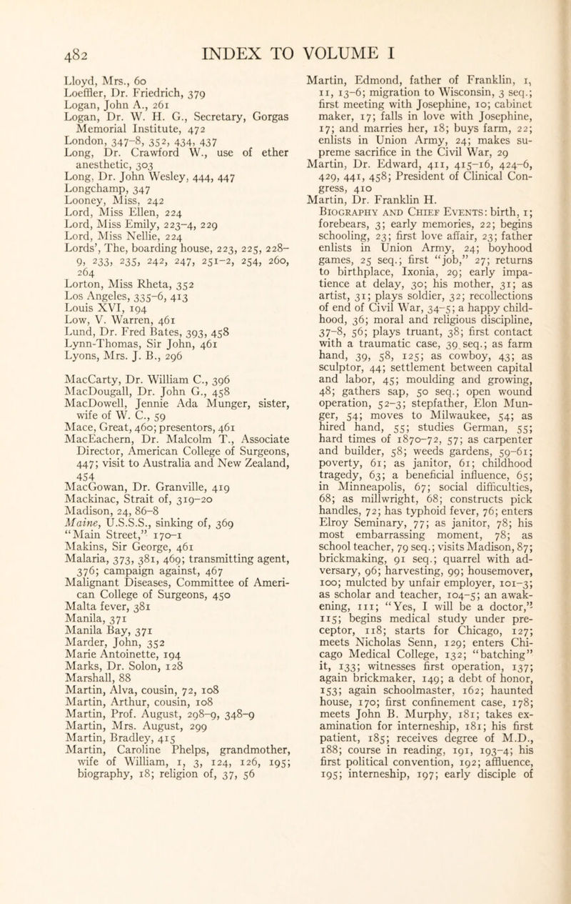 Lloyd, Mrs., 60 Loeffler, Dr. Friedrich, 379 Logan, John A., 261 Logan, Dr. W. H. G., Secretary, Gorgas Memorial Institute, 472 London, 347-8, 352, 434, 437 Long, Dr. Crawford W., use of ether anesthetic, 303 Long, Dr. John Wesley, 444, 447 Longchamp, 347 Looney, Miss, 242 Lord, Miss Ellen, 224 Lord, Miss Emily, 223-4, 229 Lord, Miss Nellie, 224 Lords’, The, boarding house, 223, 225, 228- 9, 233? 235, 242, 247, 251-2, 254, 260, 264 Lorton, Miss Rheta, 352 Los Angeles, 335-6, 413 Louis XVI, 194 Low, V. Warren, 461 Lund, Dr. Fred Bates, 393, 458 Lynn-Thomas, Sir John, 461 Lyons, Mrs. J. B., 296 MacCarty, Dr. William C., 396 MacDougall, Dr. John G., 458 MacDowell, Jennie Ada Munger, sister, wife of W. C., 59 Mace, Great, 460; presentors, 461 MacEachern, Dr. Malcolm T., Associate Director, American College of Surgeons, 447; visit to Australia and New Zealand, 454 MacGowan, Dr. Granville, 419 Mackinac, Strait of, 319-20 Madison, 24, 86-8 Maine, U.S.S.S., sinking of, 369 “Main Street,” 170-1 Makins, Sir George, 461 Malaria, 373, 381, 469; transmitting agent, 376; campaign against, 467 Malignant Diseases, Committee of Ameri¬ can College of Surgeons, 450 Malta fever, 381 Manila, 371 Manila Bay, 371 Marder, John, 352 Marie Antoinette, 194 Marks, Dr. Solon, 128 Marshall, 88 Martin, Alva, cousin, 72, 108 Martin, Arthur, cousin, 108 Martin, Prof. August, 298-9, 348-9 Martin, Mrs. August, 299 Martin, Bradley, 415 Martin, Caroline Phelps, grandmother, wife of William, 1, 3, 124, 126, 195; biography, 18; religion of, 37, 56 Martin, Edmond, father of Franklin, 1, 11, 13-6; migration to Wisconsin, 3 seq.; first meeting with Josephine, 10; cabinet maker, 17; falls in love with Josephine, 17; and marries her, 18; buys farm, 22; enlists in Union Army, 24; makes su¬ preme sacrifice in the Civil War, 29 Martin, Dr. Edward, 411, 415-16, 424-6, 429, 441, 458; President of Clinical Con¬ gress, 410 Martin, Dr. Franklin H. Biography and Chief Events: birth, 1; forebears, 3; early memories, 22; begins schooling, 23; first love affair, 23; father enlists in Union Army, 24; boyhood games, 25 seq.; first “job,” 27; returns to birthplace, Ixonia, 29; early impa¬ tience at delay, 30; his mother, 31; as artist, 31; plays soldier, 32; recollections of end of Civil War, 34-5; a happy child¬ hood, 36; moral and religious discipline, 37-8, 56; plays truant, 38; first contact with a traumatic case, 39 seq.; as farm hand, 39, 58, 125; as cowboy, 43; as sculptor, 44; settlement between capital and labor, 45; moulding and growing, 48; gathers sap, 50 seq.; open wound operation, 52-3; stepfather, Elon Mun¬ ger, 54; moves to Milwaukee, 54; as hired hand, 55; studies German, 55; hard times of 1870-72, 57; as carpenter and builder, 58; weeds gardens, 59-61; poverty, 61; as janitor, 61; childhood tragedy, 63; a beneficial influence, 65; in Minneapolis, 67; social difficulties, 68; as millwright, 68; constructs pick handles, 72; has typhoid fever, 76; enters Elroy Seminary, 77; as janitor, 78; his most embarrassing moment, 78; as school teacher, 79 seq.; visits Madison, 87; brickmaking, 91 seq.; quarrel with ad¬ versary, 96; harvesting, 99; housemover, 100; mulcted by unfair employer, 101-3; as scholar and teacher, 104-5; an awak¬ ening, 111; “Yes, I will be a doctor,” 115; begins medical study under pre¬ ceptor, 118; starts for Chicago, 127; meets Nicholas Senn, 129; enters Chi¬ cago Medical College, 132; “batching” it, 133; witnesses first operation, 137; again brickmaker, 149; a debt of honor, 153; again schoolmaster, 162; haunted house, 170; first confinement case, 178; meets John B. Murphy, 181; takes ex¬ amination for interneship, 181; his first patient, 185; receives degree of M.D., 188; course in reading, 191, 193-4; his first political convention, 192; affluence, 195; interneship, 197; early disciple of