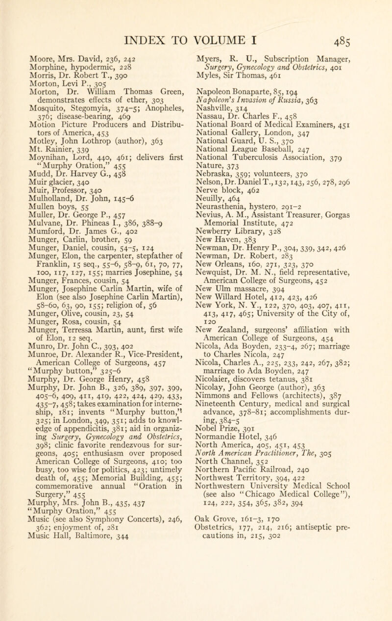 Moore, Mrs. David, 236, 242 Morphine, hypodermic, 228 Morris, Dr. Robert T., 390 Morton, Levi P., 305 Morton, Dr. William Thomas Green, demonstrates effects of ether, 303 Mosquito, Stegomyia, 374-5; Anopheles, 376; disease-bearing, 469 Motion Picture Producers and Distribu¬ tors of America, 453 Motley, John Lothrop (author), 363 Mt. Rainier, 339 Moynihan, Lord, 440, 461; delivers first “Murphy Oration,” 455 Mudd, Dr. Harvey G., 458 Muir glacier, 340 Muir, Professor, 340 Mulholland, Dr. John, 145-6 Mullen boys, 55 Muller, Dr. George P., 457 Mulvane, Dr. Phineas I., 386, 388-9 Mumford, Dr. James G., 402 Munger, Carlin, brother, 59 Munger, Daniel, cousin, 54-5, 124 Munger, Elon, the carpenter, stepfather of Franklin, 15 seq., 55-6, 58-9, 61, 70, 77, 100, 117, 127, 155; marries Josephine, 54 Munger, Frances, cousin, 54 Munger, Josephine Carlin Martin, wife of Elon (see also Josephine Carlin Martin), 58-60, 63, 90, 155; religion of, 56 Munger, Olive, cousin, 23, 54 Munger, Rosa, cousin, 54 Munger, Terressa Martin, aunt, first wife of Elon, 12 seq. Munro, Dr. John C., 393, 402 Munroe, Dr. Alexander R., Vice-President, American College of Surgeons, 457 “Murphy button,” 325-6 Murphy, Dr. George Henry, 458 Murphy, Dr. John B., 326, 389, 397, 399, 405-6, 409, 411, 419, 422, 424, 429, 433, 435-7, 458; takes examination for interne- ship, 181; invents “Murphy button,”j 325; in London, 349, 351; adds to knowl¬ edge of appendicitis, 381; aid in organiz¬ ing Surgery, Gynecology and Obstetrics, 398; clinic favorite rendezvous for sur¬ geons, 405; enthusiasm over proposed American College of Surgeons, 410; too busy, too wise for politics, 423; untimely death of, 455; Memorial Building, 455; commemorative annual “Oration in Surgery,” 455 Murphy, Mrs. John B., 435, 437 “Murphy Oration,” 455 Music (see also Symphony Concerts), 246, 362; enjoyment of, 281 Music Hall, Baltimore, 344 Myers, R. U., Subscription Manager, Surgery, Gynecology and Obstetrics, 401 Myles, Sir Thomas, 461 Napoleon Bonaparte, 85,194 Napoleon’s Invasion of Russia, 363 Nashville, 314 Nassau, Dr. Charles F., 458 National Board of Medical Examiners, 451 National Gallery, London, 347 National Guard, U. S., 370 National League Baseball, 247 National Tuberculosis Association, 379 Nature, 373 Nebraska, 359; volunteers, 370 Nelson, Dr. DanielT., 132,143, 256, 278, 296 Nerve block, 462 Neuilly, 464 Neurasthenia, hystero, 291-2 Nevius, A. M., Assistant Treasurer, Gorgas Memorial Institute, 472 Newberry Library, 328 New Haven, 383 Newman, Dr. Henry P., 304, 339, 342, 426 Newman, Dr. Robert, 283 New Orleans, 160, 271, 323, 370 Newquist, Dr. M. N., field representative, American College of Surgeons, 452 New Ulm massacre, 394 New Willard Hotel, 412, 423, 426 New York, N. Y., 122, 370, 403, 407, 411, 413, 417, 465; University of the City of, 120 New Zealand, surgeons’ affiliation with American College of Surgeons, 454 Nicola, Ada Boyden, 233-4, 267; marriage to Charles Nicola, 247 Nicola, Charles A., 225, 233, 242, 267, 382; marriage to Ada Boyden, 247 Nicolaier, discovers tetanus, 381 Nicolay, John George (author), 363 Nimmons and Fellows (architects), 387 Nineteenth Century, medical and surgical advance, 378-81; accomplishments dur¬ ing, 384-5 Nobel Prize, 391 Normandie Hotel, 346 North America, 405, 451, 453 North American Practitioner, The, 305 North Channel, 352 Northern Pacific Railroad, 240 Northwest Territory, 394, 422 Northwestern University Medical School (see also “Chicago Medical College”), 124, 222, 354, 365, 382, 394 Oak Grove, 161-3, 170 Obstetrics, 177, 214, 216; antiseptic pre¬ cautions in, 215, 302